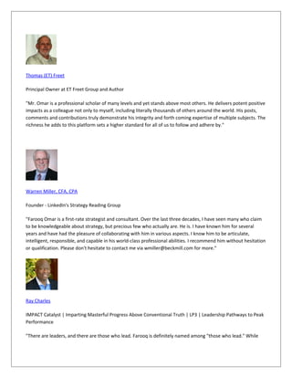 Thomas (ET) Freet
Principal Owner at ET Freet Group and Author
"Mr. Omar is a professional scholar of many levels and yet stands above most others. He delivers potent positive
impacts as a colleague not only to myself, including literally thousands of others around the world. His posts,
comments and contributions truly demonstrate his integrity and forth coming expertise of multiple subjects. The
richness he adds to this platform sets a higher standard for all of us to follow and adhere by."
Warren Miller, CFA, CPA
Founder - LinkedIn's Strategy Reading Group
"Farooq Omar is a first-rate strategist and consultant. Over the last three decades, I have seen many who claim
to be knowledgeable about strategy, but precious few who actually are. He is. I have known him for several
years and have had the pleasure of collaborating with him in various aspects. I know him to be articulate,
intelligent, responsible, and capable in his world-class professional abilities. I recommend him without hesitation
or qualification. Please don't hesitate to contact me via wmiller@beckmill.com for more."
Ray Charles
IMPACT Catalyst | Imparting Masterful Progress Above Conventional Truth | LP3 | Leadership Pathways to Peak
Performance
"There are leaders, and there are those who lead. Farooq is definitely named among "those who lead." While
 