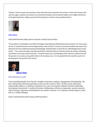 "leaders" tend to answer the questions, those who lead tend to question the answers. I have seen Farooq, time
and time again, question the answers to conventional wisdom only to lead the leaders into a higher dimension
of thought leadership. I highly recommend Farooq Omar to lead in every possible domain."
Altina Rento
Public Administration High Superior Inspector at Public Security Police
"Farooq Omar is Chief Advisor and CEO of Strategic Value Network (SVN) Corporate Consultants. For many years
he was an excellent business and strategy teacher, who trained in numerous successful students by means of an
advanced and non-traditional teaching methodology. Nothing better to describe his methodology than his own
words: - "You cannot do today's job with yesterday's methods and be in business tomorrow without refreshing
yourself by In Learning and Re-Learning". I invited Farooq to be a Co-Manager of the "Business, Defense & Law"
Group due to its various and qualified skills in the business area. I'm most grateful for the excellent work he is
developing for the benefit of the Group."
Ozzie E Paez
CEO at Decisions to Lead
I have benefited deeply from Farooq’s insights on business strategy, management and leadership. We
have shared ideas and discussed many issues over the course of years. He has a keen mind and a
demonstrable ability to contribute constructively to any conversation related to business leadership,
development and growth. I would not hesitate collaborating with him on important, sensitive projects
where training, experience and dedication are central to success. It is a pleasure and privilege to count
him as a valued colleague.
Ozzie E worked directly with Farooq at SVN Consultants
 