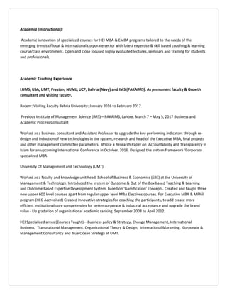 Academia (Instructional):
Academic innovation of specialized courses for HEI MBA & EMBA programs tailored to the needs of the
emerging trends of local & international corporate sector with latest expertise & skill based coaching & learning
course/class environment. Open and close focused highly evaluated lectures, seminars and training for students
and professionals.
Academic Teaching Experience
LUMS, USA, UMT, Preston, NUML, UCP, Bahria (Navy) and IMS (PAKAIMS). As permanent faculty & Growth
consultant and visiting faculty.
Recent: Visiting Faculty Bahria University: January 2016 to February 2017.
Previous Institute of Management Science (IMS) – PAKAIMS, Lahore. March 7 – May 5, 2017 Business and
Academic Process Consultant
Worked as a business consultant and Assistant Professor to upgrade the key performing indicators through re-
design and induction of new technologies in the system, research and head of the Executive MBA, final projects
and other management committee parameters. Wrote a Research Paper on ‘Accountability and Transparency in
Islam for an upcoming International Conference in October, 2016. Designed the system framework ‘Corporate
specialized MBA
University Of Management and Technology (UMT)
Worked as a faculty and knowledge unit head, School of Business & Economics (SBE) at the University of
Management & Technology. Introduced the system of Outcome & Out of the Box based Teaching & Learning
and Outcome Based Expertise Development System, based on ‘Gamification’ concepts. Created and taught three
new upper 600 level courses apart from regular upper level MBA Electives courses. For Executive MBA & MPhil
program (HEC Accredited) Created innovative strategies for coaching the participants, to add create more
efficient institutional core competencies for better corporate & industrial acceptance and upgrade the brand
value - Up gradation of organizational academic ranking. September 2008 to April 2012.
HEI Specialized areas (Courses Taught) – Business policy & Strategy, Change Management, International
Business, Transnational Management, Organizational Theory & Design, International Marketing, Corporate &
Management Consultancy and Blue Ocean Strategy at UMT.
 