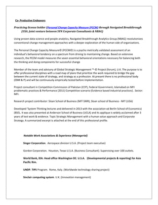 Co- Productive Endeavors
Practicing license holder (Personal Change Capacity Measure (PCCM) through Navigated Breakthrough
(USA. Joint venture between SVN Corporate Consultants & NBAG)
Using proven data-science and people analytics, Navigated Breakthrough Analytics Group (NBAG) revolutionizes
conventional change management approaches with a deeper exploration of the human side of organizations.
The Personal Change Capacity Measure© (PCCM©) is a psycho metrically validated assessment of an
individual’s behavioral tendency on a spectrum from driving to maintaining change. Based on extensive
research, the PCCM model measures the seven essential behavioral orientations necessary for balancing both
the thinking and doing components for successful change
Member of the team and advisory of Global Strategic Management ™-© Project (forum), U.K. The purpose is to
offer professional disciplines with a road map of plans that prioritize the work required to bridge the gap
between the current state of strategy, and strategy as a profession. At present there is no professional body
(EBM & P) and will be continuously empirically tested before implementation.
Project consultant in Competition Commission of Pakistan (CCP), Federal Government, Islamabad on MFI
problematic practices & Performance (2011) Competitive scenario (Evidence based industrial practices) . Sector:
MFI.
Research project contributor: Sloan School of Business (MIT-SMR), Sloan school of Business - MIT (USA)
Developed ‘System Thinking lectures and delivered in 2013 with the association od Berlin School of Economics)
(BSEL. It was also presented at Anderson School of Business (UCLA) and its applique is widely acclaimed after 3
years of test work & evidence. Topic Strategic Management with a human value approach and Corporate
Strategy. A summarized excerpt is attached at the end of this professional profile.
Notable Work Associations & Experience (Managerial)
Singer Corporation. Aerospace division U.S.A. (Project team executive)
Gordon Corporation. Houston, Texas U.S.A. (Business Consultant). Supervising over 100 outlets.
World Bank, IDA. Head office Washington DC. U.S.A. (Developmental projects & reporting) for Asia
Pacific Rim.
UNDP. TIPS Program. Rome, Italy. (Worldwide technology sharing project)
Sinclair computing system. U.K. (Innovation management)
 