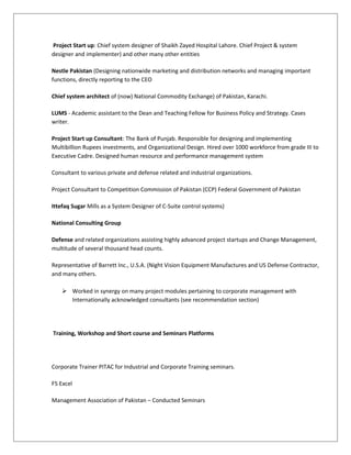 Project Start up: Chief system designer of Shaikh Zayed Hospital Lahore. Chief Project & system
designer and implementer) and other many other entities
Nestle Pakistan (Designing nationwide marketing and distribution networks and managing important
functions, directly reporting to the CEO
Chief system architect of (now) National Commodity Exchange) of Pakistan, Karachi.
LUMS - Academic assistant to the Dean and Teaching Fellow for Business Policy and Strategy. Cases
writer.
Project Start up Consultant: The Bank of Punjab. Responsible for designing and implementing
Multibillion Rupees investments, and Organizational Design. Hired over 1000 workforce from grade III to
Executive Cadre. Designed human resource and performance management system
Consultant to various private and defense related and industrial organizations.
Project Consultant to Competition Commission of Pakistan (CCP) Federal Government of Pakistan
Ittefaq Sugar Mills as a System Designer of C-Suite control systems)
National Consulting Group
Defense and related organizations assisting highly advanced project startups and Change Management,
multitude of several thousand head counts.
Representative of Barrett Inc., U.S.A. (Night Vision Equipment Manufactures and US Defense Contractor,
and many others.
 Worked in synergy on many project modules pertaining to corporate management with
Internationally acknowledged consultants (see recommendation section)
Training, Workshop and Short course and Seminars Platforms
Corporate Trainer PITAC for Industrial and Corporate Training seminars.
F5 Excel
Management Association of Pakistan – Conducted Seminars
 