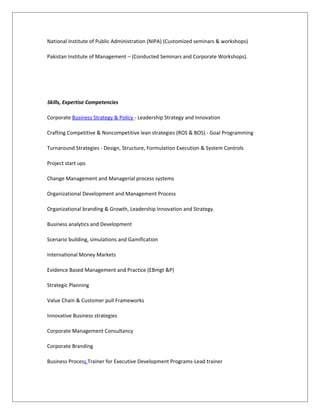 National Institute of Public Administration (NIPA) (Customized seminars & workshops)
Pakistan Institute of Management – (Conducted Seminars and Corporate Workshops).
Skills, Expertise Competencies
Corporate Business Strategy & Policy - Leadership Strategy and Innovation
Crafting Competitive & Noncompetitive lean strategies (ROS & BOS) - Goal Programming
Turnaround Strategies - Design, Structure, Formulation Execution & System Controls
Project start ups
Change Management and Managerial process systems
Organizational Development and Management Process
Organizational branding & Growth, Leadership Innovation and Strategy.
Business analytics and Development
Scenario building, simulations and Gamification
International Money Markets
Evidence Based Management and Practice (EBmgt &P)
Strategic Planning
Value Chain & Customer pull Frameworks
Innovative Business strategies
Corporate Management Consultancy
Corporate Branding
Business Process Trainer for Executive Development Programs-Lead trainer
 