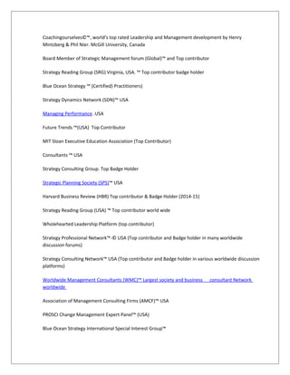 Coachingourselves©™, world’s top rated Leadership and Management development by Henry
Mintzberg & Phil Nier. McGill University, Canada
Board Member of Strategic Management forum (Global)™ and Top contributor
Strategy Reading Group (SRG) Virginia, USA. ™ Top contributor badge holder
Blue Ocean Strategy ™ (Certified) Practitioners)
Strategy Dynamics Network (SDN)™ USA
Managing Performance .USA
Future Trends ™(USA) Top Contributor
MIT Sloan Executive Education Association (Top Contributor)
Consultants ™ USA
Strategy Consulting Group. Top Badge Holder
Strategic Planning Society (SPS)™ USA
Harvard Business Review (HBR) Top contributor & Badge Holder (2014-15)
Strategy Reading Group (USA) ™ Top contributor world wide
Wholehearted Leadership Platform (top contributor)
Strategy Professional Network™-© USA (Top contributor and Badge holder in many worldwide
discussion forums)
Strategy Consulting Network™ USA (Top contributor and Badge holder in various worldwide discussion
platforms)
Worldwide Management Consultants (WMC)™ Largest society and business consultant Network
worldwide
Association of Management Consulting Firms (AMCF)™ USA
PROSCI Change Management Expert Panel™ (USA)
Blue Ocean Strategy International Special Interest Group™
 