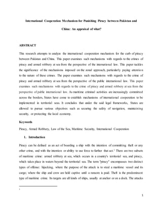 1
International Cooperation Mechanism for Punishing Piracy between Pakistan and
China: An appraisal of what?
ABSTRACT
This research attempts to analyze the international cooperation mechanism for the curb of piracy
between Pakistan and China. This paper examines such mechanisms with regards to the crimes of
piracy and armed robbery at sea from the perspective of the international law. This paper tackles
the significance of the mechanisms imposed on the zonal approach, particularly paying attention
to the nature of these crimes. The paper examines such mechanisms with regards to the crime of
piracy and armed robbery at sea from the perspective of the public international law. This paper
examines such mechanisms with regards to the crime of piracy and armed robbery at sea from the
perspective of public international law. As maritime criminal activities are increasingly committed
across the borders, States have come to establish mechanisms of international cooperation to be
implemented in territorial seas. It concludes that under the said legal frameworks, States are
allowed to pursue various objectives such as securing the safety of navigation, maintaining
security, or protecting the local economy.
Keywords
Piracy, Armed Robbery, Law of the Sea, Maritime Security, International Cooperation
1. Introduction
Piracy can be defined as an act of boarding a ship with the intention of committing theft or any
other crime, and with the intention or ability to use force to further that act.1 There are two subsets
of maritime crime: armed robbery at sea, which occurs in a country's territorial sea, and piracy,
which takes place in waters beyond the territorial sea. The term "piracy" encompasses two distinct
types of offense: hijacking, where the purpose of the attack is to steal a maritime vessel and its
cargo; where the ship and crew are held captive until a ransom is paid. Theft is the predominant
type of maritime crime. Its targets are all kinds of ships, usually at anchor or on a dock. The attacks
1
 