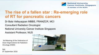 The rise of a fallen star : Re-emerging role
of RT for pancreatic cancers
Dr Bala Vellayappan MBBS, FRANZCR, MCI
Consultant Radiation Oncologist
National University Cancer Institute Singapore
Assistant Professor, NUS
3rd Meeting of the Federation of
Asian Organizations for Radiation
Oncology (FARO)
Bali
8th September 2018
 