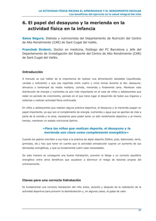 LA ACTIVIDAD FÍSICA MEJORA EL APRENDIZAJE Y EL RENDIMIENTO ESCOLAR
Los beneficios del ejercicio en la salud integral del niño
97
6. El papel del desayuno y la merienda en la
actividad física en la infancia
Saioa Segura. Dietista y nutricionista del Departamento de Nutrición del Centro
de Alto Rendimiento (CAR) de Sant Cugat del Vallès.
Franchek Drobnic. Doctor en medicina, fisiólogo del FC Barcelona y Jefe del
Departamento de Investigación del Deporte del Centro de Alto Rendimiento (CAR)
de Sant Cugat del Vallès.
Introducción
A menudo se oye hablar de la importancia de realizar una alimentación saludable (equilibrada,
variada y suficiente) y que sea repartida entre cuatro y cinco tomas durante el día: desayuno,
almuerzo o tentempié de media mañana, comida, merienda y finalmente cena. Mantener esta
distribución de energía y nutrientes es aún más importante en el caso de niños y adolescentes que
están en periodo de crecimiento, período en el que tiene lugar el desarrollo de todos sus órganos y
sistemas y realizan actividad física continuada.
En niños y adolescentes que realizan alguna práctica deportiva, el desayuno y la merienda juegan un
papel importante, ya que son el complemento de energía, nutrientes y agua que se aportan de más a
parte de la comida y la cena, necesarios para poder tener un alto rendimiento deportivo y al mismo
tiempo, mantener un estado nutricional óptimo.
«Para los niños que realizan deporte, el desayuno y la
merienda son clave como complemento energético»
Cuando los padres inscriben a sus hijos a la práctica de algún deporte (fútbol, judo, baloncesto, tenis,
gimnasia, etc.) hay que tener en cuenta que la actividad extraescolar supone un aumento de sus
demandas energéticas, y que es fundamental cubrir esas necesidades.
De esta manera se conseguirá una buena hidratación, prevenir la fatiga y un correcto equilibrio
energético entre otros beneficios que ayudaran a disminuir el riesgo de lesiones propias del
entrenamiento.
Claves para una correcta hidratación
Es fundamental una correcta hidratación del niño antes, durante y después de la realización de la
actividad deportiva para prevenir la deshidratación y, en algunos casos, el golpe de calor.
 