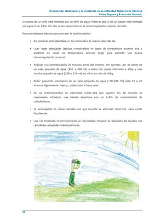 El papel del desayuno y la merienda en la actividad física en la infancia
Saioa Segura y Franchek Drobnic
98
El cuerpo de un niño está formado por un 80% de agua mientras que el de un adulto está formado
por agua en un 65%. Por ello es tan importante en la termorregulación corporal del niño.
Recomendaciones básicas para prevenir la deshidratación:
 No practicar actividad física en los momentos de mayor calor del día.
 Usar ropas adecuadas (tejidos transpirables en casos de temperatura exterior alta y
aislantes en casos de temperatura exterior baja) para permitir una buena
termorregulación corporal.
 Realizar una prehidratación 30 minutos antes del entreno. Por ejemplo, dar de beber de
un vaso pequeño de agua (150 a 200 ml) a niños con pesos inferiores a 40kg y una
botella pequeña de agua (250 a 350 ml) en niños de más de 40kg.
 Beber pequeños volúmenes de un vaso pequeño de agua (150-200 ml) cada 15 o 20
minutos ligeramente. frescos, sobre todo si hace calor.
 En los entrenamientos de intensidad media-alta que superen los 60 minutos se
recomienda introducir una bebida deportiva con un 6-8% de concentración de
carbohidratos.
 Es aconsejable no tomar bebidas con gas durante la actividad deportiva, para evitar
flatulencias.
 Una vez finalizado el entrenamiento se recomienda empezar la reposición de líquidos con
cantidades adaptadas individualmente.
 