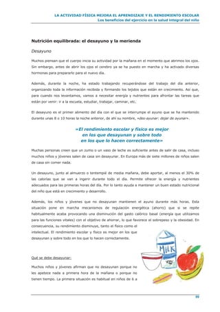 LA ACTIVIDAD FÍSICA MEJORA EL APRENDIZAJE Y EL RENDIMIENTO ESCOLAR
Los beneficios del ejercicio en la salud integral del niño
99
Nutrición equilibrada: el desayuno y la merienda
Desayuno
Muchos piensan que el cuerpo inicia su actividad por la mañana en el momento que abrimos los ojos.
Sin embargo, antes de abrir los ojos el cerebro ya se ha puesto en marcha y ha activado diversas
hormonas para prepararlo para el nuevo día.
Además, durante la noche, ha estado trabajando recuperándose del trabajo del día anterior,
organizando toda la información recibida y formando los tejidos que están en crecimiento. Así que,
para cuando nos levantamos, vamos a necesitar energía y nutrientes para afrontar las tareas que
están por venir: ir a la escuela, estudiar, trabajar, caminar, etc.
El desayuno es el primer alimento del día con el que se interrumpe el ayuno que se ha mantenido
durante unas 8 o 10 horas la noche anterior, de ahí su nombre, «des-ayunar: dejar de ayunar».
«El rendimiento escolar y físico es mejor
en los que desayunan y sobre todo
en los que lo hacen correctamente»
Muchas personas creen que un zumo o un vaso de leche es suficiente antes de salir de casa, incluso
muchos niños y jóvenes salen de casa sin desayunar. En Europa más de siete millones de niños salen
de casa sin comer nada.
Un desayuno, junto al almuerzo o tentempié de media mañana, debe aportar, al menos el 30% de
las calorías que se van a ingerir durante todo el día. Permite ofrecer la energía y nutrientes
adecuados para las primeras horas del día. Por lo tanto ayuda a mantener un buen estado nutricional
del niño que está en crecimiento y desarrollo.
Además, los niños y jóvenes que no desayunan mantienen el ayuno durante más horas. Esta
situación pone en marcha mecanismos de regulación energética (ahorro) que si se repite
habitualmente acaba provocando una disminución del gasto calórico basal (energía que utilizamos
para las funciones vitales) con el objetivo de ahorrar, lo que favorece el sobrepeso y la obesidad. En
consecuencia, su rendimiento disminuye, tanto el físico como el
intelectual. El rendimiento escolar y físico es mejor en los que
desayunan y sobre todo en los que lo hacen correctamente.
Qué se debe desayunar:
Muchos niños y jóvenes afirman que no desayunan porque no
les apetece nada a primera hora de la mañana o porque no
tienen tiempo. La primera situación es habitual en niños de 6 a
 
