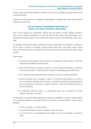 El papel del desayuno y la merienda en la actividad física en la infancia
Saioa Segura y Franchek Drobnic
100
8 años, cuando los alimentos sólidos les apetecen poco, por lo que puede que acepten mejor los de
consistencia líquida.
A partir de esa edad suele ser un problema de aprendizaje o de gestión del tiempo. Será necesario
levantarse un poco antes.
«En un desayuno equilibrado debe haber un
lácteo, una fruta y cereales o derivados»
Para un buen desayuno se recomiendan distintos tipos de cereales, mueslis, galletas, tostadas y
panes, que se pueden acompañar de un poco de aceite de oliva virgen extra, mermelada, miel o
derivados cárnicos poco grasos como el jamón dulce, jamón serrano, lomo embuchado, atún, pavo o
pollo.
La variedad de fruta fresca puede confeccionar infinitas combinaciones que ayudarán a empezar el
día con vigor. En cuanto a los lácteos, se puede ofrecer tanto leche, como yogur, quark o queso
fresco. Para las personas que no toleran bien la leche se puede optar por leche baja en lactosa, yogur
o queso.
Para recordar:
1. El desayuno debe alcanzar, junto al almuerzo o tentempié de media mañana, el 30% del
total de las necesidades nutritivas del día.
2. Debe ofrecer hidratos de carbono, proteínas y un buen aporte de minerales y vitaminas.
Es conveniente evitar un aporte de grasa «excesivo» (embutidos grasos, bollería, etc.).
3. En un desayuno equilibrado debe haber un lácteo, una fruta y cereales o derivados.
4. Habrá que valorar bien la cantidad, la forma y el contenido del desayuno si el niño va
hacer un ejercicio, educación física, entreno o competición durante las primeras horas del
día, para aportar los nutrientes y energía necesarios y evitar tener apetito antes de la
hora del tentempié.
5. Es importante dedicarle tiempo a su preparación para que se desayune de forma
completa, tranquila y sin prisas.
A continuación se muestran algunos ejemplos de desayunos saludables que deben complementarse
con un pequeño bocadillo y/o una pieza de fruta con un zumo o un yogur bebible a media mañana.
Ejemplos:
 Un kiwi, un yogurt y un bol de cereales
 Una naranja troceada y un bol de cereales o muesli con yogurt
 Un zumo de frutas, dos rebanadas de pan integral con miel o mermelada o compota de
frutas
 