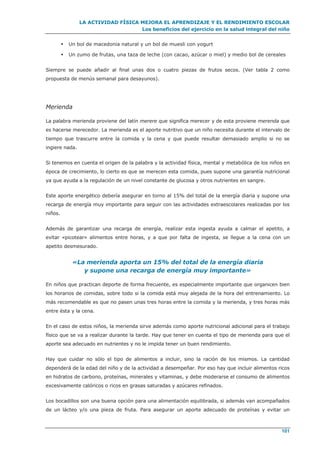 LA ACTIVIDAD FÍSICA MEJORA EL APRENDIZAJE Y EL RENDIMIENTO ESCOLAR
Los beneficios del ejercicio en la salud integral del niño
101
 Un bol de macedonia natural y un bol de muesli con yogurt
 Un zumo de frutas, una taza de leche (con cacao, azúcar o miel) y medio bol de cereales
Siempre se puede añadir al final unas dos o cuatro piezas de frutos secos. (Ver tabla 2 como
propuesta de menús semanal para desayunos).
Merienda
La palabra merienda proviene del latín merere que significa merecer y de esta proviene merenda que
es hacerse merecedor. La merienda es el aporte nutritivo que un niño necesita durante el intervalo de
tiempo que trascurre entre la comida y la cena y que puede resultar demasiado amplio si no se
ingiere nada.
Si tenemos en cuenta el origen de la palabra y la actividad física, mental y metabólica de los niños en
época de crecimiento, lo cierto es que se merecen esta comida, pues supone una garantía nutricional
ya que ayuda a la regulación de un nivel constante de glucosa y otros nutrientes en sangre.
Este aporte energético debería asegurar en torno al 15% del total de la energía diaria y supone una
recarga de energía muy importante para seguir con las actividades extraescolares realizadas por los
niños.
Además de garantizar una recarga de energía, realizar esta ingesta ayuda a calmar el apetito, a
evitar «picotear» alimentos entre horas, y a que por falta de ingesta, se llegue a la cena con un
apetito desmesurado.
«La merienda aporta un 15% del total de la energía diaria
y supone una recarga de energía muy importante»
En niños que practican deporte de forma frecuente, es especialmente importante que organicen bien
los horarios de comidas, sobre todo si la comida está muy alejada de la hora del entrenamiento. Lo
más recomendable es que no pasen unas tres horas entre la comida y la merienda, y tres horas más
entre ésta y la cena.
En el caso de estos niños, la merienda sirve además como aporte nutricional adicional para el trabajo
físico que se va a realizar durante la tarde. Hay que tener en cuenta el tipo de merienda para que el
aporte sea adecuado en nutrientes y no le impida tener un buen rendimiento.
Hay que cuidar no sólo el tipo de alimentos a incluir, sino la ración de los mismos. La cantidad
dependerá de la edad del niño y de la actividad a desempeñar. Por eso hay que incluir alimentos ricos
en hidratos de carbono, proteínas, minerales y vitaminas, y debe moderarse el consumo de alimentos
excesivamente calóricos o ricos en grasas saturadas y azúcares refinados.
Los bocadillos son una buena opción para una alimentación equilibrada, si además van acompañados
de un lácteo y/o una pieza de fruta. Para asegurar un aporte adecuado de proteínas y evitar un
 