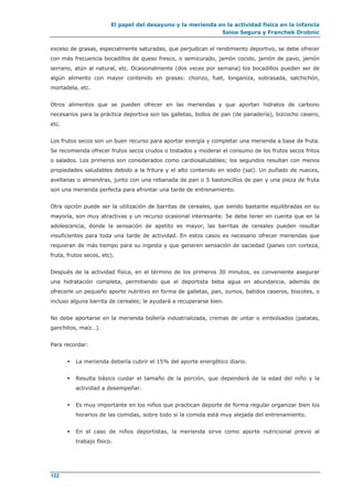 El papel del desayuno y la merienda en la actividad física en la infancia
Saioa Segura y Franchek Drobnic
102
exceso de grasas, especialmente saturadas, que perjudican el rendimiento deportivo, se debe ofrecer
con más frecuencia bocadillos de queso fresco, o semicurado, jamón cocido, jamón de pavo, jamón
serrano, atún al natural, etc. Ocasionalmente (dos veces por semana) los bocadillos pueden ser de
algún alimento con mayor contenido en grasas: chorizo, fuet, longaniza, sobrasada, salchichón,
mortadela, etc.
Otros alimentos que se pueden ofrecer en las meriendas y que aportan hidratos de carbono
necesarios para la práctica deportiva son las galletas, bollos de pan (de panadería), bizcocho casero,
etc.
Los frutos secos son un buen recurso para aportar energía y completar una merienda a base de fruta.
Se recomienda ofrecer frutos secos crudos o tostados y moderar el consumo de los frutos secos fritos
o salados. Los primeros son considerados como cardiosaludables; los segundos resultan con menos
propiedades saludables debido a la fritura y el alto contenido en sodio (sal). Un puñado de nueces,
avellanas o almendras, junto con una rebanada de pan o 5 bastoncillos de pan y una pieza de fruta
son una merienda perfecta para afrontar una tarde de entrenamiento.
Otra opción puede ser la utilización de barritas de cereales, que siendo bastante equilibradas en su
mayoría, son muy atractivas y un recurso ocasional interesante. Se debe tener en cuenta que en la
adolescencia, donde la sensación de apetito es mayor, las barritas de cereales pueden resultar
insuficientes para toda una tarde de actividad. En estos casos es necesario ofrecer meriendas que
requieran de más tiempo para su ingesta y que generen sensación de saciedad (panes con corteza,
fruta, frutos secos, etc).
Después de la actividad física, en el término de los primeros 30 minutos, es conveniente asegurar
una hidratación completa, permitiendo que el deportista beba agua en abundancia, además de
ofrecerle un pequeño aporte nutritivo en forma de galletas, pan, zumos, batidos caseros, biscotes, o
incluso alguna barrita de cereales; le ayudará a recuperarse bien.
No debe aportarse en la merienda bollería industrializada, cremas de untar o embolsados (patatas,
ganchitos, maíz…).
Para recordar:
 La merienda debería cubrir el 15% del aporte energético diario.
 Resulta básico cuidar el tamaño de la porción, que dependerá de la edad del niño y la
actividad a desempeñar.
 Es muy importante en los niños que practican deporte de forma regular organizar bien los
horarios de las comidas, sobre todo si la comida está muy alejada del entrenamiento.
 En el caso de niños deportistas, la merienda sirve como aporte nutricional previo al
trabajo físico.
 