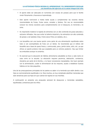 LA ACTIVIDAD FÍSICA MEJORA EL APRENDIZAJE Y EL RENDIMIENTO ESCOLAR
Los beneficios del ejercicio en la salud integral del niño
103
 El aporte debe ser adecuado en nutrientes (sin exceso de grasas) para que le facilite
rendir físicamente y favorezca el aprendizaje.
 Este aporte nutricional a media tarde ayuda a complementar las raciones diarias
recomendadas de frutas, frutos secos, cereales y lácteos. Por eso es recomendable
conocer los menús escolares para complementarlos con el desayuno, la merienda y la
cena.
 Es importante moderar la ingesta de alimentos con un alto contenido de grasa saturada y
azúcares refinados. Hay que evitar la bollería industrial y los alimentos con alto contenido
de grasas y sal (patatas chips, frutos secos fritos y/o salados, etc.).
 Los bocadillos son una buena opción como parte de una alimentación equilibrada sobre
todo si van acompañados de fruta y/o un lácteo. Se recomienda que el relleno del
bocadillo sea a base de queso fresco, o semicurado, pavo, jamón dulce, atún, etc. ya que
ofrece un aporte proteico más que aceptable para un entreno posterior. Hay que limitar
los embutidos aunque no evitarlos.
 Es esencial que la educación de hábitos alimentarios saludables se lleve a cabo tanto en
casa como en la escuela. La educación requiere paciencia, dedicación, constancia,
disciplina por parte de la familia, y no hacer concesiones inaceptables. Dar buen ejemplo
con la alimentación, cuidar la alimentación de los mayores, ayuda a establecer buenos
hábitos en los más pequeños.
Una de las preocupaciones principales de los padres es saber si la merienda que están dando a sus
hijos es nutricionalmente equilibrada o no. Para muchos, es muy complicado planificar meriendas que
sean atractivas para sus hijos sin que vuelvan de regreso en sus mochilas.
A continuación se presenta una propuesta semanal de desayunos y meriendas saludables,
equilibradas y atractivas para los niños:
 