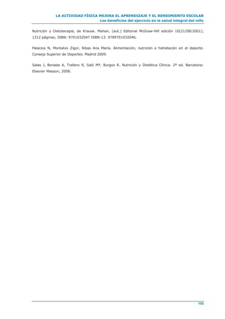 LA ACTIVIDAD FÍSICA MEJORA EL APRENDIZAJE Y EL RENDIMIENTO ESCOLAR
Los beneficios del ejercicio en la salud integral del niño
105
Nutrición y Dietoterapia, de Krause. Mahan, (aut.) Editorial McGraw-Hill edición 10(21/08/2001);
1312 páginas; ISBN: 9701032047 ISBN-13: 9789701032046.
Palacios N, Montalvo Zigor, Ribas Ana María. Alimentación, nutrición e hidratación en el deporte.
Consejo Superior de Deportes. Madrid 2009.
Salas J, Bonada A, Trallero R, Saló Mª, Burgos R. Nutrición y Dietética Clínica. 2ª ed. Barcelona:
Elsevier Masson; 2008.
 