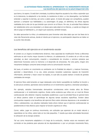 LA ACTIVIDAD FÍSICA MEJORA EL APRENDIZAJE Y EL RENDIMIENTO ESCOLAR
Los beneficios del ejercicio en la salud integral del niño
7
que tiene y le espera. Si está bien orientada, la práctica deportiva ayudará a los niños a aprender que
es la tolerancia, la adaptación a los demás, la resistencia al dolor y a los desengaños. Les facilitará
entender y soportar la derrota, así como a saber ganar. A través del juego con compañeros, pueden
apreciar y comparar sus habilidades y su autoimagen. El juego, en definitiva, les ofrece algunas
realidades de la vida con la que tendrán que convivir en el futuro. Por eso, la actividad física debiera
ser establecida como una necesidad y un deseo para cada edad en la infancia, y cuando se integra en
ella el juego es habilitación y, en según qué ocasiones, también terapia.
Se debe aprovechar la niñez y la adolescencia para fomentar esta idea dado que son las fases de la
vida más físicamente activas, donde el interés por el ejercicio y la participación deportiva se hallan en
su punto más elevado.
Los beneficios del ejercicio en el rendimiento escolar
El cerebro es un órgano increíblemente dinámico. Esta capacidad de modificación frente a diferentes
estímulos es aún mucho mayor durante la infancia y la adolescencia. El cerebro de un niño es todo
actividad, es decir comunicación, creación y consolidación de circuitos o caminos celulares que
determinan funciones como la memoria o el desarrollo de emociones. Por otra parte, ningún otro
mecanismo biológico consume tanta energía como la comunicación neuronal.
Así pues, el cerebro en crecimiento es cambiante con la finalidad de adquirir y madurar funciones,
aprender y desarrollarse. A su vez, estos procesos necesitan sustancias capaces de transmitir
información, alimentar y hacer crecer los tejidos, lo cual sólo se puede realizar a través de grandes
cantidades de energía.
El ejercicio físico está tomando un lugar destacado como factor susceptible de modificar la función y
la estructura cerebral, aportando claros beneficios en el rendimiento cognitivo y bienestar psicológico.
Por ejemplo, estudios transversales demuestran correlaciones entre niveles altos de fitness
cardiovascular y el rendimiento cognitivo. Existe cierta evidencia que niños con un nivel de fitness
cardiovascular alto obtienen mejores resultados académicos y que la actividad física en general tiene
un efecto positivo sobre el aprendizaje de algunas tareas escolares específicas. Existen datos
concluyentes respecto a los beneficios del ejercicio físico sobre síntomas depresivos o de ansiedad en
niños y adolescentes. Los estudios realizados hasta ahora indican que el ejercicio cardiovascular es
posiblemente el más efectivo para mejorar la función cognitiva en niños.
Correr, saltar, jugar en continuo movimiento, son actitudes que aparecen de un modo natural y
espontáneo en los niños, sobre todo en los más pequeños. Y resulta que estas actividades favorecen
la utilización de la energía cerebral.
Tal vez como mecanismo adaptativo a lo largo de la evolución, «tantas veces era necesario salir
corriendo en las praderas para salvarse de los depredadores» o por un principio meramente físico,
 