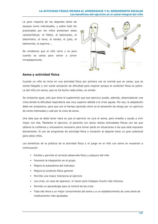 LA ACTIVIDAD FÍSICA MEJORA EL APRENDIZAJE Y EL RENDIMIENTO ESCOLAR
Los beneficios del ejercicio en la salud integral del niño
107
La gran mayoría de los deportes tanto de
equipos como individuales, y sobre todo los
practicados por los niños presentan estas
características: el fútbol, el baloncesto, el
balonmano, el tenis, el karate, el judo, el
taekwondo, la esgrima...
No olvidemos que el niño corre y se para
cuando se cansa para volver a correr
inmediatamente.
Asma y actividad física
Cuando un niño se inicia en una actividad física por primera vez es normal que se canse, que se
sienta fatigado y con cierta sensación de dificultad para respirar porque la condición física es pobre.
La del niño con asma, que no ha hecho nada antes, es similar.
Se comporta igual, solo que tiene el suplemento que ese ejercicio puede, además, desencadenar una
crisis donde la dificultad respiratoria sea muy superior debida a la crisis aguda. Por eso, la adaptación
debe ser progresiva, para que con el tiempo aprenda cómo es la sensación de ahogo por un ejercicio
de cierta intensidad y cuál por la crisis de asma.
Una idea que se debe tener clara es que el ejercicio no cura el asma, pero enseña y ayuda a vivir
mejor con ella. Mediante el ejercicio, el paciente con asma realiza actividades físicas con las que
obtiene la confianza y entusiasmo necesario para tomar parte en situaciones a las que está expuesto
diariamente. El uso de programas de actividad física e iniciación al deporte tiene un gran potencial
para estos niños.
Los beneficios de la práctica de la actividad física y el juego en el niño con asma se muestran a
continuación:
 Facilita y permite el correcto desarrollo físico y psíquico del niño
 Favorece la integración en el grupo
 Mejora la autoestima del individuo
 Mejora la condición física general
 Permite una mayor tolerancia al ejercicio
 Las crisis, en caso de aparecer, lo hacen para trabajos mucho más intensos
 Permite un aprendizaje para el control de las crisis
 Todo ello lleva a un mejor conocimiento del asma y a un establecimiento de unas dosis de
medicamento más ajustadas
 