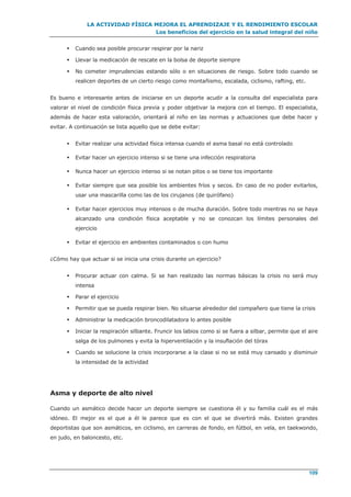 LA ACTIVIDAD FÍSICA MEJORA EL APRENDIZAJE Y EL RENDIMIENTO ESCOLAR
Los beneficios del ejercicio en la salud integral del niño
109
 Cuando sea posible procurar respirar por la nariz
 Llevar la medicación de rescate en la bolsa de deporte siempre
 No cometer imprudencias estando sólo o en situaciones de riesgo. Sobre todo cuando se
realicen deportes de un cierto riesgo como montañismo, escalada, ciclismo, rafting, etc.
Es bueno e interesante antes de iniciarse en un deporte acudir a la consulta del especialista para
valorar el nivel de condición física previa y poder objetivar la mejora con el tiempo. El especialista,
además de hacer esta valoración, orientará al niño en las normas y actuaciones que debe hacer y
evitar. A continuación se lista aquello que se debe evitar:
 Evitar realizar una actividad física intensa cuando el asma basal no está controlado
 Evitar hacer un ejercicio intenso si se tiene una infección respiratoria
 Nunca hacer un ejercicio intenso si se notan pitos o se tiene tos importante
 Evitar siempre que sea posible los ambientes fríos y secos. En caso de no poder evitarlos,
usar una mascarilla como las de los cirujanos (de quirófano)
 Evitar hacer ejercicios muy intensos o de mucha duración. Sobre todo mientras no se haya
alcanzado una condición física aceptable y no se conozcan los límites personales del
ejercicio
 Evitar el ejercicio en ambientes contaminados o con humo
¿Cómo hay que actuar si se inicia una crisis durante un ejercicio?
 Procurar actuar con calma. Si se han realizado las normas básicas la crisis no será muy
intensa
 Parar el ejercicio
 Permitir que se pueda respirar bien. No situarse alrededor del compañero que tiene la crisis
 Administrar la medicación broncodilatadora lo antes posible
 Iniciar la respiración silbante. Fruncir los labios como si se fuera a silbar, permite que el aire
salga de los pulmones y evita la hiperventilación y la insuflación del tórax
 Cuando se solucione la crisis incorporarse a la clase si no se está muy cansado y disminuir
la intensidad de la actividad
Asma y deporte de alto nivel
Cuando un asmático decide hacer un deporte siempre se cuestiona él y su familia cuál es el más
idóneo. El mejor es el que a él le parece que es con el que se divertirá más. Existen grandes
deportistas que son asmáticos, en ciclismo, en carreras de fondo, en fútbol, en vela, en taekwondo,
en judo, en baloncesto, etc.
 