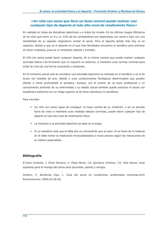 El asma, la actividad física y el deporte - Franchek Drobnic y Montserrat Álvaro
110
«Un niño con asma que lleve un buen control puede realizar casi
cualquier tipo de deporte al más alto nivel de rendimiento físico»
En realidad en todas las disciplinas deportivas y a todos los niveles. En los últimos Juegos Olímpicos
se ha visto que entre un 8 y un 12% de los competidores son deportistas con asma o bien con una
sensibilidad de su aparato respiratorio similar al asma. Pero el deporte donde más hay es en
natación, debido a que es el deporte en el que más facilidades encuentra el asmático para entrenar
sin tener molestias, pues es un ambiente caliente y húmedo.
El niño con asma puede hacer cualquier deporte, de la misma manera que puede realizar cualquier
actividad lúdica o de formación que no requiere un esfuerzo, si mantiene unas normas mínimas para
evitar la crisis de una forma consciente y constante.
En el momento actual solo se considera una actividad deportiva no indicada en el asmático y es el de
buceo con botellas de aire, debido a unos condicionantes fisiológicos determinados que pueden
afectar a cierta profundidad al asmático. Aunque, con el control de un buen profesional y un
conocimiento profundo de su enfermedad y su estado actual también puede practicar el buceo con
escafandra autónoma sin un riesgo superior al de otros individuos no asmáticos.
Para recordar:
 Un niño con asma capaz de conseguir un buen control de su condición, o en un periodo
fuera de crisis si mantiene unas medidas básicas correctas, puede hacer cualquier tipo de
deporte al más alto nivel de rendimiento físico.
 La iniciación a la actividad deportiva se basa en el juego.
 Si un asmático nota que le falta aire es conveniente que se pare. Si es fuera de lo habitual
en él debe tomar la medicación broncodilatadora si fuera preciso según las indicaciones de
su médico especialista.
Bibliografía
E.Calvo Corbella, J. Giner Donaire, V. Plaza Moral, J.A. Quintano Jiménez, J.R. Villa Asensi. Guía
española para el manejo del asma para pacientes, padres y amigos.
Drobnic, F; Borderías Clau, L. Guía del asma en condiciones ambientales extremas.Arch
Bronconeumol. 2009;45:48-56.
 