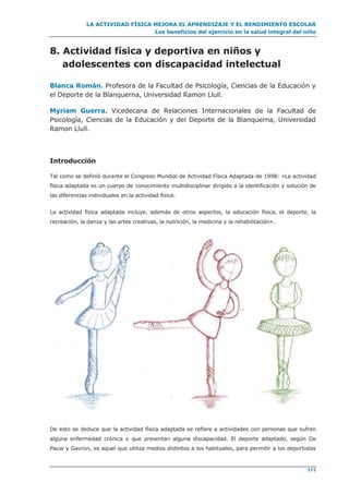 LA ACTIVIDAD FÍSICA MEJORA EL APRENDIZAJE Y EL RENDIMIENTO ESCOLAR
Los beneficios del ejercicio en la salud integral del niño
111
8. Actividad física y deportiva en niños y
adolescentes con discapacidad intelectual
Blanca Román. Profesora de la Facultad de Psicología, Ciencias de la Educación y
el Deporte de la Blanquerna, Universidad Ramon Llull.
Myriam Guerra. Vicedecana de Relaciones Internacionales de la Facultad de
Psicología, Ciencias de la Educación y del Deporte de la Blanquerna, Universidad
Ramon Llull.
Introducción
Tal como se definió durante el Congreso Mundial de Actividad Física Adaptada de 1998: «La actividad
física adaptada es un cuerpo de conocimiento multidisciplinar dirigido a la identificación y solución de
las diferencias individuales en la actividad física.
La actividad física adaptada incluye, además de otros aspectos, la educación física, el deporte, la
recreación, la danza y las artes creativas, la nutrición, la medicina y la rehabilitación».
De esto se deduce que la actividad física adaptada se refiere a actividades con personas que sufren
alguna enfermedad crónica o que presentan alguna discapacidad. El deporte adaptado, según De
Pauw y Gavron, es aquel que utiliza medios distintos a los habituales, para permitir a los deportistas
 