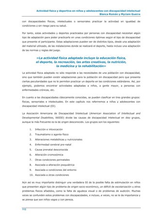 Actividad física y deportiva en niños y adolescentes con discapacidad intelectual
Blanca Román y Myriam Guerra
112
con discapacidades físicas, intelectuales o sensoriales practicar la actividad en igualdad de
condiciones y sin riesgo para su salud.
Por tanto, estas actividades y deportes practicados por personas con discapacidad necesitan algún
tipo de adaptación para poder practicarlo en unas condiciones óptimas según el tipo de discapacidad
que presente el participante. Estas adaptaciones pueden ser de distintos tipos, desde una adaptación
del material utilizado, de las instalaciones donde se realizará el deporte, hasta incluso una adaptación
de las normas y reglas del juego.
«La actividad física adaptada incluye la educación física,
el deporte, la recreación, las artes creativas, la nutrición,
la medicina y la rehabilitación»
La actividad física adaptada no sólo responde a las necesidades de una población con discapacidad,
sino que también pueden existir adaptaciones para la población sin discapacidad pero que presenta
ciertas peculiaridades que no le permiten practicar un deporte en las condiciones estándares. Así, por
ejemplo, podemos encontrar actividades adaptadas a niños, a gente mayor, a personas con
enfermedades crónicas, etc.
En cuanto a las discapacidades clásicamente conocidas, se pueden clasificar en tres grandes grupos:
físicas, sensoriales e intelectuales. En este capítulo nos referiremos a niños y adolescentes con
discapacidad intelectual (DI).
La Asociación Americana de Discapacidad Intelectual (American Association of Intellectual and
Developmental Disabilities, AAIDD) divide las causas de discapacidad intelectual en diez grupos,
aunque la más frecuente es la de origen desconocido. Los grupos son los siguientes:
1. Infección e intoxicación
2. Traumatismo o agente físico
3. Alteraciones metabólicas y nutricionales
4. Enfermedad cerebral pre-natal
5. Causa prenatal desconocida
6. Alteración cromosómica
7. Otras condiciones perinatales
8. Asociada a alteración psiquiátrica
9. Asociada a condiciones del entorno
10. Asociada a otras condiciones
Aún así es muy importante distinguir una verdadera DI de la posible falta de estimulación en niños
que presenten algún tipo de problema de origen socio-económico, un déficit de escolarización u otros
problemas físicos añadidos, como la falta de agudeza visual o de problemas de audición. Muchas
veces se confunden estos problemas con discapacidades, e incluso, a veces, no se le da importancia y
se piensa que son niños vagos y con pereza.
 