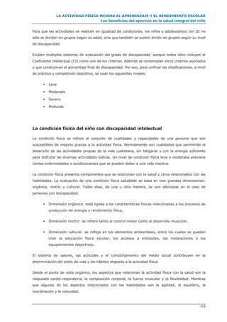 LA ACTIVIDAD FÍSICA MEJORA EL APRENDIZAJE Y EL RENDIMIENTO ESCOLAR
Los beneficios del ejercicio en la salud integral del niño
113
Para que las actividades se realicen en igualdad de condiciones, los niños y adolescentes con DI no
sólo se dividen en grupos según su edad, sino que también se suelen dividir en grupos según su nivel
de discapacidad.
Existen múltiples sistemas de evaluación del grado de discapacidad, aunque todos ellos incluyen el
Coeficiente Intelectual (CI) como uno de los criterios. Además se contemplan otros criterios asociados
y que condicionan el porcentaje final de discapacidad. Por eso, para unificar las clasificaciones, a nivel
de práctica y competición deportiva, se usan los siguientes niveles:
 Leve
 Moderado
 Severo
 Profundo
La condición física del niño con discapacidad intelectual
La condición física se refiere al conjunto de cualidades y capacidades de una persona que son
susceptibles de mejoría gracias a la actividad física. Normalmente son cualidades que permitirán el
desarrollo de las actividades propias de la vida cuotidiana, sin fatigarse y con la energía suficiente
para disfrutar de diversas actividades lúdicas. Un nivel de condición física leve o moderada previene
ciertas enfermedades o condicionantes que se pueden deber a una vida inactiva.
La condición física presenta componentes que se relacionan con la salud y otros relacionados con las
habilidades. La evaluación de una condición física saludable se basa en tres grandes dimensiones:
orgánica, motriz y cultural. Todas ellas, de una u otra manera, se ven afectadas en el caso de
personas con discapacidad:
 Dimensión orgánica: está ligada a las características físicas relacionadas a los procesos de
producción de energía y rendimiento físico.
 Dimensión motriz: se refiere tanto al control motor como al desarrollo muscular.
 Dimensión cultural: se refleja en los elementos ambientales, entre los cuales se pueden
citar la educación física escolar, los accesos a entidades, las instalaciones o los
equipamientos deportivos.
El sistema de valores, las actitudes y el comportamiento del medio social contribuyen en la
determinación del estilo de vida y los hábitos respecto a la actividad física.
Desde el punto de vista orgánico, los aspectos que relacionan la actividad física con la salud son la
respuesta cardio-respiratoria, la composición corporal, la fuerza muscular y la flexibilidad. Mientras
que algunos de los aspectos relacionados con las habilidades son la agilidad, el equilibrio, la
coordinación y la velocidad.
 