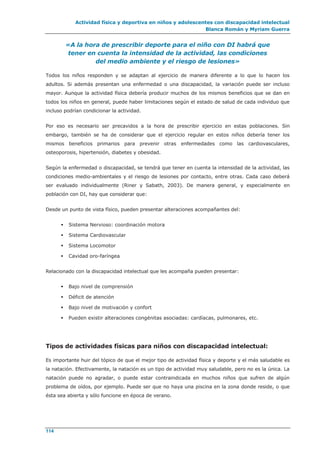 Actividad física y deportiva en niños y adolescentes con discapacidad intelectual
Blanca Román y Myriam Guerra
114
«A la hora de prescribir deporte para el niño con DI habrá que
tener en cuenta la intensidad de la actividad, las condiciones
del medio ambiente y el riesgo de lesiones»
Todos los niños responden y se adaptan al ejercicio de manera diferente a lo que lo hacen los
adultos. Si además presentan una enfermedad o una discapacidad, la variación puede ser incluso
mayor. Aunque la actividad física debería producir muchos de los mismos beneficios que se dan en
todos los niños en general, puede haber limitaciones según el estado de salud de cada individuo que
incluso podrían condicionar la actividad.
Por eso es necesario ser precavidos a la hora de prescribir ejercicio en estas poblaciones. Sin
embargo, también se ha de considerar que el ejercicio regular en estos niños debería tener los
mismos beneficios primarios para prevenir otras enfermedades como las cardiovasculares,
osteoporosis, hipertensión, diabetes y obesidad.
Según la enfermedad o discapacidad, se tendrá que tener en cuenta la intensidad de la actividad, las
condiciones medio-ambientales y el riesgo de lesiones por contacto, entre otras. Cada caso deberá
ser evaluado individualmente (Riner y Sabath, 2003). De manera general, y especialmente en
población con DI, hay que considerar que:
Desde un punto de vista físico, pueden presentar alteraciones acompañantes del:
 Sistema Nervioso: coordinación motora
 Sistema Cardiovascular
 Sistema Locomotor
 Cavidad oro-faríngea
Relacionado con la discapacidad intelectual que les acompaña pueden presentar:
 Bajo nivel de comprensión
 Déficit de atención
 Bajo nivel de motivación y confort
 Pueden existir alteraciones congénitas asociadas: cardíacas, pulmonares, etc.
Tipos de actividades físicas para niños con discapacidad intelectual:
Es importante huir del tópico de que el mejor tipo de actividad física y deporte y el más saludable es
la natación. Efectivamente, la natación es un tipo de actividad muy saludable, pero no es la única. La
natación puede no agradar, o puede estar contraindicada en muchos niños que sufren de algún
problema de oídos, por ejemplo. Puede ser que no haya una piscina en la zona donde reside, o que
ésta sea abierta y sólo funcione en época de verano.
 
