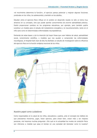 Introducción – Franchek Drobnic y Àngels García
«el movimiento determina la función», el ejercicio parece potenciar y mejorar algunas funciones
cerebrales en los niños, los adolescentes y también en los adultos.
Estudiar cómo el ejercicio físico influye en el cerebro en desarrollo resulta no sólo un tema muy
atractivo en su concepto, sino que puede aportar conocimientos de enorme aplicabilidad práctica.
Podría proporcionar cambios en los programas educativos, por ejemplo, pero también podría
constituir un modelo para el estudio del metabolismo energético y la neurotransmisión, tanto en el
niño sano como en determinadas enfermedades neuropediátricas.
Partiendo de estas bases y con la intención de trazar líneas que unan hábitos de salud, aplicabilidad
social, conocimiento científico, y modelos que nos ayuden a comprender las enfermedades
neurológicas, el Hospital Sant Joan de Déu ha diseñado un estudio de investigación sobre la influencia
del ejercicio físico en la función sináptica neuronal de los niños.
Nuestro papel como cuidadores
Como responsables en la salud de los niños, educadores y padres, ante el concepto tan diáfano de
que precisamos movernos, jugar, hacer ejercicio, para crecer bien, crecer más y ser mejores
personas, nos hacemos muchas preguntas: ¿Por qué en la actualidad los niveles de condición física
son inferiores a medida que pasa el tiempo en una sociedad del bienestar como la nuestra?
8
 