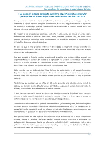 LA ACTIVIDAD FÍSICA MEJORA EL APRENDIZAJE Y EL RENDIMIENTO ESCOLAR
Los beneficios del ejercicio en la salud integral del niño
117
«Un examen médico completo permitirá al profesional recomendar
qué deporte se ajusta mejor a las necesidades del niño con DI»
Hay que valorar también el ambiente en la familia y el ambiente social que le rodea, ya que pueden
determinar el tipo de actividad o deporte a recomendar. Y a la vez, preguntar si realiza ya algún tipo
de actividad, y en ese caso, saber las características de esta actividad: si compite, cuántas veces a la
semana entrena, a qué intensidad, etc.
En relación a los antecedentes patológicos del niño y adolescente, se deberá preguntar sobre
enfermedades agudas o crónicas (infecciones, asma, diabetes, epilepsia, etc.) así como sobre
posibles tratamientos quirúrgicos, algún problema físico y/o psiquiátrico añadido a su discapacidad, o
si ha sufrido de alguna patología deportiva.
En caso de que el niño presente Síndrome de Down (SD) es importante conocer si existe una
inestabilidad atlo-axoidea, ya que ésta puede contraindicar algunas actividades y deportes, aunque
otros muchos están permitidos.
Una vez recogido el historial médico, se procederá a realizar una revisión médica general, con
exploración física por aparatos. En el caso de la exploración por aparatos se tendrá que valorar antes
que nada el aparato locomotor, su simetría, tono muscular y laxitud (movilidad articular) en todas las
estructuras, especialmente en columna vertebral, extremidades y pies.
Cabe recordar que en toda actividad física la base de sustentación es el aparato locomotor.
Especialmente en niños y adolescentes con DI existen muchas alteraciones a nivel de pies que
muchas veces, si no se corrigen con ortesis, pueden producir muchas molestias a la hora de practicar
deporte.
También hay que destacar que los niños con SD suelen presentar una rotación externa a nivel de
cadera, que también pueden dificultar ciertas actividades. Asociadas al aparato locomotor están la
fuerza y la flexibilidad, las cuales también se han de controlar.
Y esto hay que destacarlo porque no siempre es positivo entrenar la flexibilidad, como tampoco
siempre es positivo cuando se trabaja la tonificación muscular. Se da en el SD en el primer caso, o en
enfermedades que van acompañadas de espasticidad, en el segundo caso.
También serán necesarias ciertas pruebas complementarias (analítica sanguínea, electrocardiograma
(ECG) en reposo y en ejercicio, espirometría, radiología, ecocardiografía, etc.), y si fuera preciso, se
derivaría al médico especialista según los hallazgos encontrados. Muchas veces se debe recurrir a una
inter-consulta, ya que es un tipo de revisión frecuentemente multidisciplinaria.
Para profundizar en los tres aspectos de la condición física relacionados con la salud (composición
corporal, fuerza y capacidad aeróbica), existen diversas pruebas adaptadas y fiabilizadas en
población con discapacidad, algunas de ellas para población infantil y adolescente, y otras para
población adulta. Por lo tanto, se requiere una adecuada y exacta descripción de la discapacidad para
así seleccionar el test y el protocolo más apropiado.
 