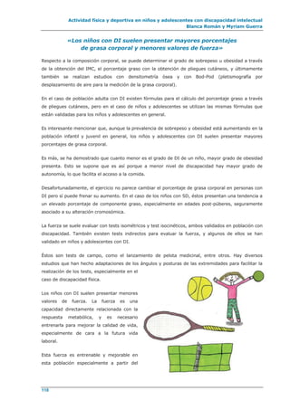 Actividad física y deportiva en niños y adolescentes con discapacidad intelectual
Blanca Román y Myriam Guerra
118
«Los niños con DI suelen presentar mayores porcentajes
de grasa corporal y menores valores de fuerza»
Respecto a la composición corporal, se puede determinar el grado de sobrepeso u obesidad a través
de la obtención del IMC, el porcentaje graso con la obtención de pliegues cutáneos, y últimamente
también se realizan estudios con densitometría ósea y con Bod-Pod (pletismografía por
desplazamiento de aire para la medición de la grasa corporal).
En el caso de población adulta con DI existen fórmulas para el cálculo del porcentaje graso a través
de pliegues cutáneos, pero en el caso de niños y adolescentes se utilizan las mismas fórmulas que
están validadas para los niños y adolescentes en general.
Es interesante mencionar que, aunque la prevalencia de sobrepeso y obesidad está aumentando en la
población infantil y juvenil en general, los niños y adolescentes con DI suelen presentar mayores
porcentajes de grasa corporal.
Es más, se ha demostrado que cuanto menor es el grado de DI de un niño, mayor grado de obesidad
presenta. Esto se supone que es así porque a menor nivel de discapacidad hay mayor grado de
autonomía, lo que facilita el acceso a la comida.
Desafortunadamente, el ejercicio no parece cambiar el porcentaje de grasa corporal en personas con
DI pero sí puede frenar su aumento. En el caso de los niños con SD, éstos presentan una tendencia a
un elevado porcentaje de componente graso, especialmente en edades post-púberes, seguramente
asociado a su alteración cromosómica.
La fuerza se suele evaluar con tests isométricos y test isocinéticos, ambos validados en población con
discapacidad. También existen tests indirectos para evaluar la fuerza, y algunos de ellos se han
validado en niños y adolescentes con DI.
Éstos son tests de campo, como el lanzamiento de pelota medicinal, entre otros. Hay diversos
estudios que han hecho adaptaciones de los ángulos y posturas de las extremidades para facilitar la
realización de los tests, especialmente en el
caso de discapacidad física.
Los niños con DI suelen presentar menores
valores de fuerza. La fuerza es una
capacidad directamente relacionada con la
respuesta metabólica, y es necesario
entrenarla para mejorar la calidad de vida,
especialmente de cara a la futura vida
laboral.
Esta fuerza es entrenable y mejorable en
esta población especialmente a partir del
 