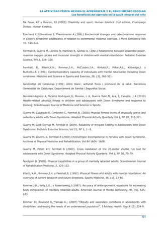 LA ACTIVIDAD FÍSICA MEJORA EL APRENDIZAJE Y EL RENDIMIENTO ESCOLAR
Los beneficios del ejercicio en la salud integral del niño
121
De Pauw, KP y Gavron, SJ (2005). Disability and sport. Human Kinetics. 2nd edition, Champaign
Illinois: Human Kinetics.
Eberhard Y, Etarradossi J, Therminarias A (1991) Biochemical changes and catecholamine response
in Down’s syndrome adolescents in relation to incremental maximal exercise. J Ment Deficiency Res
35: 140-146.
Fernhall B, Guerra M, Llorens N, Martínez R, Gómez A. (2001) Relationship between anaerobic power,
maximal oxygen uptake and muscular strength in children with mental retardation- Pediatric Exercise
Science, Nº13, 328- 328.
Fernhall, B., Pitetti,K.H., Rimmer,J.H., McCubbin,J.A., Rintala,P., Millar,A.L., Kittredge,J. y
Burkett,L.E. (1996). Cardiorespiratory capacity of individuals with mental retardation including Down
syndrome. Medicine and Science in Sports and Exercise, 28, (3), 366-371.
Generalltat de Catalunya (1991) Llibre blanc: activitat física i promoció de la salut. Barcelona
Generalitat de Catalunya, Departament de Sanitat i Seguretat Social.
González-Agüero A, Vicente Rodríguez,G, Moreno, L A, Guerra Balic,M, Ara, I, Casajús, J A (2010)
Health-related physical fitness in children and adolescents with Down Syndrome and response to
training. Scandinavian Journal of Medicine and Science in Sports.
Guerra M, Cuadrado E, Gerónimo C, Fernhall B. (2000) Physical fitness levels of physically active and
sedentary adults with Down Syndrome. Adapted Physical Activity Quarterly Vol 1, Nº 20, 310-321.
Guerra M, Giné-Garriga M, Fernhall B (2009). Reliability of Wingate Testing in Adolescents With Down
Syndrome. Pediatric Exercise Science, Vol 21, Nº 1, 1- 9.
Guerra M, Llorens N, Fernhall B (2003) Chronotropic Incompetence in Persons with Down Syndrome.
Archives of Physical Medicine and Rehabilitation. Vol 84 1604- 1608.
Guerra M, Pitteti KH, Fernhall B (2003). Cross Validation of the 20-meter shuttle run test for
adolescents with Down Syndrome. Adapted Physical Activity Quarterly. Vol 1, Nº 20, 70-79.
Nordgren B (1970). Physical capabilities in a group of mentally retarded adults. Scandinavian Journal
of Rehabilitation Medicine, 2, 125-132.
Pitetti, K.H., Rimmer,J.H. y Fernhall,B. (1993). Physical fitness and adults with mental retardation. An
overview of current research and future directions. Sports Medicine, 16, (1), 23-56.
Rimmer,J.H., Kelly,L.E., y Rosentsweig,J (1987). Accuracy of anthropometric equations for estimating
body composition of mentally retarded adults. American Journal of Mental Deficiency, 91, (6), 625-
632.
Rimmer JH, Rowland JL, Yamaki K.; (2007) “Obesity and secondary conditions in adolescents with
disabilities: addressing the needs of an underserved population”. J Adolesc Health. Sep;41(3):224-9.
 