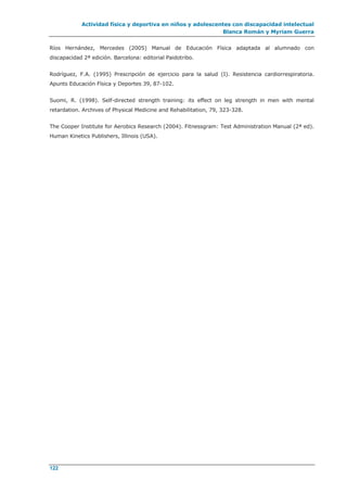 Actividad física y deportiva en niños y adolescentes con discapacidad intelectual
Blanca Román y Myriam Guerra
122
Ríos Hernández, Mercedes (2005) Manual de Educación Física adaptada al alumnado con
discapacidad 2ª edición. Barcelona: editorial Paidotribo.
Rodríguez, F.A. (1995) Prescripción de ejercicio para la salud (I). Resistencia cardiorrespiratoria.
Apunts Educación Física y Deportes 39, 87-102.
Suomi, R. (1998). Self-directed strength training: its effect on leg strength in men with mental
retardation. Archives of Physical Medicine and Rehabilitation, 79, 323-328.
The Cooper Institute for Aerobics Research (2004). Fitnessgram: Test Administration Manual (2ª ed).
Human Kinetics Publishers, Illinois (USA).
 