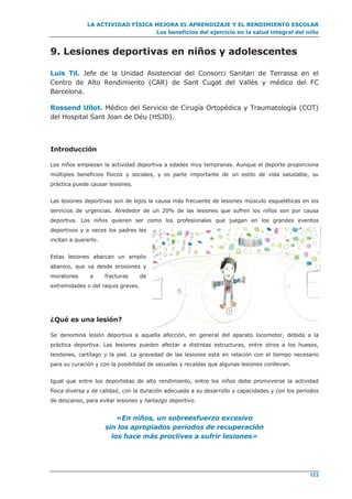 LA ACTIVIDAD FÍSICA MEJORA EL APRENDIZAJE Y EL RENDIMIENTO ESCOLAR
Los beneficios del ejercicio en la salud integral del niño
123
9. Lesiones deportivas en niños y adolescentes
Luis Til. Jefe de la Unidad Asistencial del Consorci Sanitari de Terrassa en el
Centro de Alto Rendimiento (CAR) de Sant Cugat del Vallès y médico del FC
Barcelona.
Rossend Ullot. Médico del Servicio de Cirugía Ortopédica y Traumatología (COT)
del Hospital Sant Joan de Déu (HSJD).
Introducción
Los niños empiezan la actividad deportiva a edades muy tempranas. Aunque el deporte proporciona
múltiples beneficios físicos y sociales, y es parte importante de un estilo de vida saludable, su
práctica puede causar lesiones.
Las lesiones deportivas son de lejos la causa más frecuente de lesiones músculo esqueléticas en los
servicios de urgencias. Alrededor de un 20% de las lesiones que sufren los niños son por causa
deportiva. Los niños quieren ser como los profesionales que juegan en los grandes eventos
deportivos y a veces los padres les
incitan a quererlo.
Estas lesiones abarcan un amplio
abanico, que va desde erosiones y
moratones a fracturas de
extremidades o del raquis graves.
¿Qué es una lesión?
Se denomina lesión deportiva a aquella afección, en general del aparato locomotor, debida a la
práctica deportiva. Las lesiones pueden afectar a distintas estructuras, entre otros a los huesos,
tendones, cartílago y la piel. La gravedad de las lesiones está en relación con el tiempo necesario
para su curación y con la posibilidad de secuelas y recaídas que algunas lesiones conllevan.
Igual que entre los deportistas de alto rendimiento, entre los niños debe promoverse la actividad
física diversa y de calidad, con la duración adecuada a su desarrollo y capacidades y con los periodos
de descanso, para evitar lesiones y hartazgo deportivo.
«En niños, un sobreesfuerzo excesivo
sin los apropiados periodos de recuperación
los hace más proclives a sufrir lesiones»
 