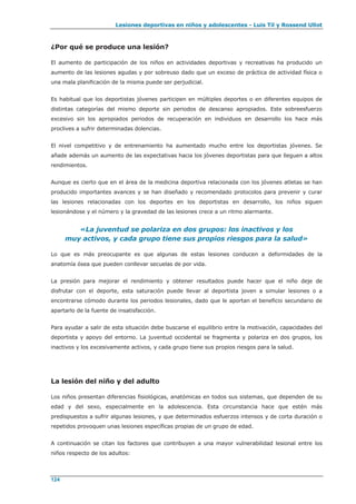 Lesiones deportivas en niños y adolescentes - Luis Til y Rossend Ullot
124
¿Por qué se produce una lesión?
El aumento de participación de los niños en actividades deportivas y recreativas ha producido un
aumento de las lesiones agudas y por sobreuso dado que un exceso de práctica de actividad física o
una mala planificación de la misma puede ser perjudicial.
Es habitual que los deportistas jóvenes participen en múltiples deportes o en diferentes equipos de
distintas categorías del mismo deporte sin periodos de descanso apropiados. Este sobreesfuerzo
excesivo sin los apropiados periodos de recuperación en individuos en desarrollo los hace más
proclives a sufrir determinadas dolencias.
El nivel competitivo y de entrenamiento ha aumentado mucho entre los deportistas jóvenes. Se
añade además un aumento de las expectativas hacia los jóvenes deportistas para que lleguen a altos
rendimientos.
Aunque es cierto que en el área de la medicina deportiva relacionada con los jóvenes atletas se han
producido importantes avances y se han diseñado y recomendado protocolos para prevenir y curar
las lesiones relacionadas con los deportes en los deportistas en desarrollo, los niños siguen
lesionándose y el número y la gravedad de las lesiones crece a un ritmo alarmante.
«La juventud se polariza en dos grupos: los inactivos y los
muy activos, y cada grupo tiene sus propios riesgos para la salud»
Lo que es más preocupante es que algunas de estas lesiones conducen a deformidades de la
anatomía ósea que pueden conllevar secuelas de por vida.
La presión para mejorar el rendimiento y obtener resultados puede hacer que el niño deje de
disfrutar con el deporte, esta saturación puede llevar al deportista joven a simular lesiones o a
encontrarse cómodo durante los periodos lesionales, dado que le aportan el beneficio secundario de
apartarlo de la fuente de insatisfacción.
Para ayudar a salir de esta situación debe buscarse el equilibrio entre la motivación, capacidades del
deportista y apoyo del entorno. La juventud occidental se fragmenta y polariza en dos grupos, los
inactivos y los excesivamente activos, y cada grupo tiene sus propios riesgos para la salud.
La lesión del niño y del adulto
Los niños presentan diferencias fisiológicas, anatómicas en todos sus sistemas, que dependen de su
edad y del sexo, especialmente en la adolescencia. Esta circunstancia hace que estén más
predispuestos a sufrir algunas lesiones, y que determinados esfuerzos intensos y de corta duración o
repetidos provoquen unas lesiones específicas propias de un grupo de edad.
A continuación se citan los factores que contribuyen a una mayor vulnerabilidad lesional entre los
niños respecto de los adultos:
 
