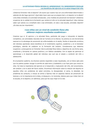 LA ACTIVIDAD FÍSICA MEJORA EL APRENDIZAJE Y EL RENDIMIENTO ESCOLAR
Los beneficios del ejercicio en la salud integral del niño
9
¿Debemos fomentar más el deporte? ¿Es bueno que nuestro hijo con una enfermedad determinada o
saliendo de ella haga ejercicio? ¿Qué debo hacer para que se prepare bien y el deporte no le afecte?
¿Una dieta orientada a la actividad extraescolar, unos modelos de prevención de lesiones? ¿Debemos
ocuparnos de la calidad de la formación que recibirá el niño en la actividad deportiva? ¿Nos interesa
saber qué valores va a enseñarle este o ese entrenador, en esta o esa escuela, actividad, deporte?
¿Es todo eso tan importante?.
«Los niños con un nivel de condición física alto
obtienen mejores resultados académicos»
Creemos que sí. El ejercicio y la actividad física, partiendo del juego e incluyendo el deporte
competitivo, son actividades naturales del ser humano en la infancia. Su práctica es una herramienta
esencial en la estrategia de prevención de enfermedades en el adulto, facilita el desarrollo armónico
del individuo aportando claros beneficios en el rendimiento cognitivo, académico y en el bienestar
psicológico, además de colaborar en la formación del carácter. Consideramos que debemos
ocuparnos y preocuparnos en fomentar más la actividad física lúdica y deportiva de una forma sana,
enseñando y formando en valores positivos y en hábitos saludables. Con el objeto de optimizar el
aprendizaje y el desarrollo global del individuo sea cual sea el estado y condición del niño y
adolescente.
En el presente cuaderno, los diversos autores responden a esas inquietudes, con un léxico apto para
que los padres puedan recoger la semilla de cada texto y trasladarla a sus hijos para que crezca en
ellos. Se trata la importancia del ejercicio en el desarrollo y maduración del niño, del conocimiento,
del carácter y de la salud del futuro adulto. Encontrará información sobre la relación del deporte en
aquellos niños con problemas de salud concretos, la discapacidad, el asma, la obesidad, los
problemas de conducta, e incluso se anima a fijarnos más en aspectos básicos de prevención de
lesiones y en la importancia de la dieta, el desayuno y la merienda, básicos para que rindan bien en
la escuela, en el deporte y en definitiva, para que les vaya mejor en la vida.
 