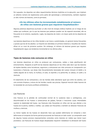 Lesiones deportivas en niños y adolescentes - Luis Til y Rossend Ullot
126
Por supuesto, los deportes con altos requerimientos técnicos implícitos en la ejecución, que implican
un altísimo número de repeticiones como parte del aprendizaje y entrenamiento, también registran
un alto número de lesiones, como la gimnasia.
«En los últimos años ha incrementado notablemente el número
de niños con lesiones graves que requieren hospitalización»
Algunas prácticas deportivas acumulan un alto nivel de energía cinética implícito con el riesgo de las
caídas que conllevan, por lo que las lesiones que padecen pueden ser de especial severidad, ello es
frecuente en el ciclismo, equitación, rugby, los deportes de motor y la mayor parte de los deportes de
invierno.
Las lesiones deportivas en los niños tienden a ser leves y autolimitadas, en general menos frecuentes
y graves que las de los adultos. La mayoría son atendidos en primera instancia y resueltos de manera
eficaz en un nivel de primeros auxilios. Sin embargo, el número de lesiones graves que requiere
hospitalización sigue una tendencia incremental en los últimos años.
Tipos de lesiones más comunes en niños
Las lesiones deportivas en niños se producen por contusiones, caídas y mala planificación del
entrenamiento. Respecto al perfil de las lesiones deportivas en los niños cabe decir que las lesiones
de tejidos blandos como torceduras, esguinces y contusiones son más comunes en comparación con
luxaciones o fracturas. Las áreas más frecuentemente lesionadas del cuerpo incluyen el tobillo y la
rodilla seguido de la mano, la muñeca, el codo, la espinilla y la pantorrilla, la cabeza, el cuello y la
clavícula.
El tratamiento de las contusiones y de las heridas debe abordarse igual que entre los adultos, con
una correcta limpieza y sutura de las heridas cuando sea precisa. Especial mención debe hacerse de
la necesidad de una buena profilaxis antitetánica.
Las fracturas
Una fractura es la pérdida de continuidad normal de la sustancia ósea o cartilaginosa, una
discontinuidad en los huesos a consecuencia de golpes, fuerzas o tracciones cuyas intensidades
superen la elasticidad del hueso. Las fracturas más frecuentes en niños son las que afectan a los
huesos de la pierna, tobillos y rodillas. Las caídas son frecuentes y también se detectan fracturas de
muñeca y clavícula.
La menor rigidez de los huesos en desarrollo hace que puedan deformarse sin romperse o bien
deformarse al romperse de forma parcial provocando las fracturas en tallo verde. La compresión axial
de algunos huesos provoca engrosamientos conocidos como lesiones en rodete que tienen buen
pronóstico. Las fracturas de huesos largos desplazadas requieren restablecer la alineación del hueso
 