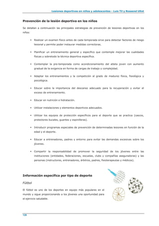 Lesiones deportivas en niños y adolescentes - Luis Til y Rossend Ullot
128
Prevención de la lesión deportiva en los niños
Se detallan a continuación las principales estrategias de prevención de lesiones deportivas en los
niños:
 Realizar un examen físico antes de cada temporada sirve para detectar factores de riesgo
lesional y permite poder instaurar medidas correctoras.
 Planificar un entrenamiento general y específico que contemple mejorar las cualidades
físicas y sobretodo la técnica deportiva específica.
 Contemplar la pre-temporada como acondicionamiento del atleta joven con aumento
gradual de la exigencia en forma de cargas de trabajo y complejidad.
 Adaptar los entrenamientos y la competición al grado de madurez física, fisiológica y
psicológica.
 Educar sobre la importancia del descanso adecuado para la recuperación y evitar el
exceso de entrenamiento.
 Educar en nutrición e hidratación.
 Utilizar instalaciones y elementos deportivos adecuados.
 Utilizar los equipos de protección específicos para el deporte que se practica (cascos,
protectores bucales, guantes y espinilleras).
 Introducir programas especiales de prevención de determinadas lesiones en función de la
edad y el deporte.
 Educar a entrenadores, padres y entorno para evitar las demandas excesivas sobre los
jóvenes.
 Compartir la responsabilidad de promover la seguridad de los jóvenes entre las
instituciones (entidades, federaciones, escuelas, clubs y compañías aseguradoras) y las
personas (instructores, entrenadores, árbitros, padres, fisioterapeutas y médicos).
Información específica por tipo de deporte
Fútbol
El fútbol es uno de los deportes en equipo más populares en el
mundo y sigue proporcionando a los jóvenes una oportunidad para
el ejercicio saludable.
 