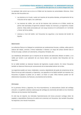 LA ACTIVIDAD FÍSICA MEJORA EL APRENDIZAJE Y EL RENDIMIENTO ESCOLAR
Los beneficios del ejercicio en la salud integral del niño
129
La patología más común que se da en el fútbol son las lesiones de extremidades inferiores. Entre
ellas las más frecuentes son:
 Las lesiones en el muslo: suelen ser lesiones de las partes blandas, principalmente de los
músculos de las ingles y los cuádriceps.
 Las lesiones de rodilla: son una de las lesiones más comunes en el fútbol, siendo las
partes más lesionadas el ligamento colateral medial, los meniscos y el ligamento cruzado
anterior. Estas están provocadas por una carga excesiva en la articulación al ir corriendo
y frenar de forma súbita.
 Lesiones a nivel del tobillo: son frecuentes los esguinces y las lesiones del tendón de
Aquiles.
Baloncesto
Los esfuerzos físicos en el básquet se caracterizan por aceleraciones bruscas y súbitas, saltos para la
captura del rebote, carreras a ritmos moderados e intensos a lo largo del campo durante todo el
tiempo de juego, contacto con adversarios, empujones, forcejeos, etc.
Las estadísticas demuestran que la mayoría de las lesiones del baloncesto afectan al tobillo y a la
rodilla por torsión o por aplicación de una fuerza lateral. Las lesiones más frecuentes son los
esguinces.
En la rodilla también se observan lesiones del ligamento cruzado anterior. En menor frecuencia
también se observan fracturas por arrancamiento de la tuberosidad anterior de la tibia.
Los esguinces pueden ser leves, moderados o severos, dependiendo del grado de compromiso de las
fibras de las que está compuesto un ligamento. Las capsulitis en los dedos también son lesiones muy
frecuentes al golpear la pelota con un dedo o al hacer un pase. Otras lesiones pueden ser las
distensiones musculares, las fracturas y las lesiones de los dientes.
Gimnasia
En la gimnasia rítmica y deportiva, los micro-traumatismos, la osteocondrosis (lesión del cartílago
articular) y la apofisitis calcánea (sobrecarga del cartílago de crecimiento del talón) en los miembros
inferiores son las lesiones más frecuentes.
En este tipo de deporte, las reiteradas hiperextensiones del tronco provocan lumbago (dolor de
espalda) y espondilólisis (fracturas de estrés de la columna) con frecuencia. Son también frecuentes
los esguinces y las roturas musculares.
 