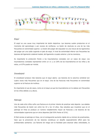 Lesiones deportivas en niños y adolescentes - Luis Til y Rossend Ullot
130
Esquí
El esquí es una causa muy importante de lesión deportiva. Las lesiones suelen producirse en el
momento del aprendizaje o por exceso de confianza. La lesión de clavícula es una de las más
frecuentes en extremidad superior. La lesión del pulgar del esquiador es una rotura de los ligamentos
del pulgar por una caída cogiendo el palo de esquí. A nivel de extremidad inferior son frecuentes las
lesiones del ligamento colateral medial, del ligamento cruzado anterior y de los meniscos.
Es importante la protección frente a los traumatismos craneales con un casco de esquí. Los
traumatismos craneales representan entre un 11 y un 20% de los traumatismos en los niños y de
estos, un 67% puede ser mortal.
Snowboard
El snowboard produce más lesiones que el esquí alpino. Las lesiones de la columna vertebral son
cuatro veces más frecuentes que en el esquí. Una de las fracturas más frecuentes en extremidad
superior es la fractura de muñeca.
Es importante el uso de casco, como en el esquí ya que los traumatismos en la cabeza son frecuentes
en los niños debido a su altura.
Patinaje
Uno de cada ocho niños sufre una fractura en el primer intento de practicar este deporte. Las edades
más frecuentes de lesión son entre los 10 y los 14 años. Hay estudios que muestran que en el
patinaje en línea se produce un número notablemente mayor de fracturas y de lesiones de las
extremidades superiores que en otros deportes (del 55% frente al 21%).
El fácil acceso al patinaje en línea, con el consiguiente aumento rápido de su número de practicantes,
hace que la prevención de las lesiones constituya un desafío especialmente difícil para los
profesionales sanitarios. Los factores de riesgo son la facilidad para alcanzar altas velocidades, la
 