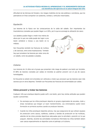 LA ACTIVIDAD FÍSICA MEJORA EL APRENDIZAJE Y EL RENDIMIENTO ESCOLAR
Los beneficios del ejercicio en la salud integral del niño
131
dificultad de las técnicas de frenado y los riesgos implícitos de las vías públicas o carreteras, que los
patinadores en línea comparten con peatones, ciclistas y vehículos motorizados.
Equitación
Las lesiones de la hípica son las consecuencias de la caída del caballo. Son importantes los
traumatismos craneales que pueden llegar a un 20%, por lo que se aconseja la utilización de casco.
Los caballos pueden llegar a medir tres metros de
altura por lo que una caída puede dar lugar a una
lesión vertebral e incluso a una lesión en la
médula.
Son frecuentes también las fracturas de muñeca
y de clavícula, entre otras localizaciones. También
hay que considerar las lesiones por estar cerca de
un caballo, como las patadas o pisadas.
Ciclismo
Los menores de 14 años son el grupo que presentan más riesgo de padecer una lesión por bicicleta.
El 88% de lesiones craneales por caídas en bicicleta se podrían prevenir con el uso de cascos
homologados.
Es frecuente la colisión de la bicicleta con vehículos a motor que provocan que las lesiones sean más
severas que en otros deportes. También son frecuentes las fracturas de extremidades por caídas.
Cómo prevenir y tratar las lesiones
Cualquier niño que practique deporte puede sufrir una lesión, pero hay ciertas actitudes que pueden
ayudar a prevenirlas:
 Se aconseja que los niños practiquen deporte en grupos organizados de escuelas, clubs y
áreas recreativas que tengan un buen mantenimiento. Los entrenadores suelen tener
formación en primeros auxilios cuando se producen lesiones.
 Cuando los niños practiquen deportes activos, hay que asegurarse de que utilizan equipos
de protección como cascos, rodilleras, coderas y bandas de protección en las muñecas,
además de las otras prendas deportivas adecuadas para la actividad o posición en la que
jueguen. Además, durante las actividades recreativas informales los niños también deben
usar cascos especialmente en deportes como el patinaje y el ciclismo.
 