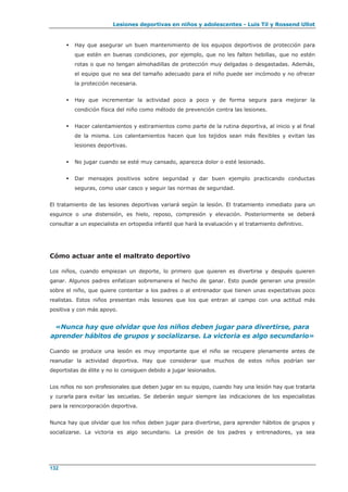 Lesiones deportivas en niños y adolescentes - Luis Til y Rossend Ullot
132
 Hay que asegurar un buen mantenimiento de los equipos deportivos de protección para
que estén en buenas condiciones, por ejemplo, que no les falten hebillas, que no estén
rotas o que no tengan almohadillas de protección muy delgadas o desgastadas. Además,
el equipo que no sea del tamaño adecuado para el niño puede ser incómodo y no ofrecer
la protección necesaria.
 Hay que incrementar la actividad poco a poco y de forma segura para mejorar la
condición física del niño como método de prevención contra las lesiones.
 Hacer calentamientos y estiramientos como parte de la rutina deportiva, al inicio y al final
de la misma. Los calentamientos hacen que los tejidos sean más flexibles y evitan las
lesiones deportivas.
 No jugar cuando se esté muy cansado, aparezca dolor o esté lesionado.
 Dar mensajes positivos sobre seguridad y dar buen ejemplo practicando conductas
seguras, como usar casco y seguir las normas de seguridad.
El tratamiento de las lesiones deportivas variará según la lesión. El tratamiento inmediato para un
esguince o una distensión, es hielo, reposo, compresión y elevación. Posteriormente se deberá
consultar a un especialista en ortopedia infantil que hará la evaluación y el tratamiento definitivo.
Cómo actuar ante el maltrato deportivo
Los niños, cuando empiezan un deporte, lo primero que quieren es divertirse y después quieren
ganar. Algunos padres enfatizan sobremanera el hecho de ganar. Esto puede generan una presión
sobre el niño, que quiere contentar a los padres o al entrenador que tienen unas expectativas poco
realistas. Estos niños presentan más lesiones que los que entran al campo con una actitud más
positiva y con más apoyo.
«Nunca hay que olvidar que los niños deben jugar para divertirse, para
aprender hábitos de grupos y socializarse. La victoria es algo secundario»
Cuando se produce una lesión es muy importante que el niño se recupere plenamente antes de
reanudar la actividad deportiva. Hay que considerar que muchos de estos niños podrían ser
deportistas de élite y no lo consiguen debido a jugar lesionados.
Los niños no son profesionales que deben jugar en su equipo, cuando hay una lesión hay que tratarla
y curarla para evitar las secuelas. Se deberán seguir siempre las indicaciones de los especialistas
para la reincorporación deportiva.
Nunca hay que olvidar que los niños deben jugar para divertirse, para aprender hábitos de grupos y
socializarse. La victoria es algo secundario. La presión de los padres y entrenadores, ya sea
 