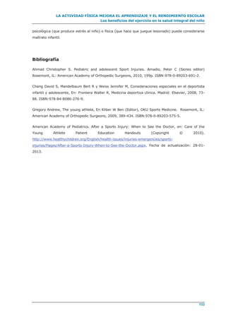 LA ACTIVIDAD FÍSICA MEJORA EL APRENDIZAJE Y EL RENDIMIENTO ESCOLAR
Los beneficios del ejercicio en la salud integral del niño
133
psicológica (que produce estrés al niño) o física (que hace que juegue lesionado) puede considerarse
maltrato infantil.
Bibliografía
Ahmad Christopher S. Pediatric and adolescent Sport Injuries. Amadio, Peter C (Series editor)
Rosemont, IL: American Academy of Orthopedic Surgeons, 2010, 199p. ISBN:978-0-89203-691-2.
Chang David S, Mandelbaum Bert R y Weiss Jennifer M, Consideraciones especiales en el deportista
infantil y adolescente, En: Frontera Walter R, Medicina deportiva clinica. Madrid: Elsevier, 2008, 73-
88. ISBN:978-84-8086-276-9.
Gregory Andrew, The young athlete, En Kliber W Ben (Editor), OKU Sports Medicine. Rosemont, IL:
American Academy of Orthopedic Surgeons, 2009, 389-434. ISBN:978-0-89203-575-5.
American Academy of Pediatrics. After a Sports Injury: When to See the Doctor, en: Care of the
Young Athlete Patient Education Handouts (Copyright © 2010).
http://www.healthychildren.org/English/health-issues/injuries-emergencies/sports-
injuries/Pages/After-a-Sports-Injury-When-to-See-the-Doctor.aspx. Fecha de actualización: 28-01-
2013.
 