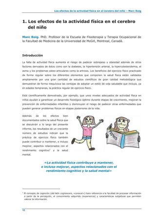Los efectos de la actividad física en el cerebro del niño – Marc Roig
10
1. Los efectos de la actividad física en el cerebro
del niño
Marc Roig. PhD. Profesor de la Escuela de Fisioterapia y Terapia Ocupacional de
la Facultad de Medicina de la Universidad de McGill, Montreal, Canadá.
Introducción
La falta de actividad física aumenta el riesgo de padecer sobrepeso y obesidad además de otros
factores derivados de éstos como son la diabetes, la hipertensión arterial, la hipercolesterolemia, el
asma y los problemas osteo-articulares como la artrosis. Los beneficios del ejercicio físico practicado
de forma regular sobre los diferentes elementos que componen la salud física están validados
ampliamente por una gran cantidad de estudios científicos de gran calidad metodológica que
demuestran de forma inequívoca las ventajas de adoptar un estilo de vida saludable que incluya, ya
en edades tempranas, la práctica regular de ejercicio físico.
Está científicamente demostrado, por ejemplo, que unos niveles adecuados de actividad física en
niños ayudan a garantizar un desarrollo fisiológico óptimo durante etapas de crecimiento, mejoran la
prevención de enfermedades infantiles y disminuyen el riesgo de padecer otras enfermedades que
pueden generar problemas físicos en etapas posteriores de la vida.
Además de los efectos bien
documentados sobre la salud física que
se discutirán a lo largo del presente
informe, los resultados de un creciente
número de estudios indican que la
práctica de ejercicio físico también
puede contribuir a mantener, e incluso
mejorar, aspectos relacionados con el
rendimiento cognitivo1
y la salud
mental.
«La actividad física contribuye a mantener,
e incluso mejorar, aspectos relacionados con el
rendimiento cognitivo y la salud mental»
1
El concepto de cognición (del latín cognoscere, «conocer») hace referencia a la facultad de procesar información
a partir de la percepción, el conocimiento adquirido (experiencia) y características subjetivas que permiten
valorar la información.
 
