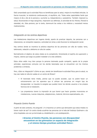 El deporte como motor de superación en personas con discapacidad - Isidre Esteve
136
Está comprobado que la actividad física es beneficiosa para la salud, mejora la movilidad articular, la
fuerza muscular, la resistencia cardiovascular, el equilibrio, etc. Todas estas capacidades harán que
mejore el día a día de la persona y aumente su independencia y autoestima. También mejorará su
salud, favoreciendo el riego sanguíneo, mejorarán sus defensas, la actividad de los riñones, frenará la
obesidad, etc. Esta persona, por lo tanto, disminuirá las visitas a los médicos y necesitará menos
medicamentos.
Integración en los centros deportivos
Las instalaciones deportivas son lugares donde, aparte de practicar deporte, las personas van a
relacionarse, se comparten espacios y actividad con otras y esto favorece la reintegración social.
Hay centros donde se incentiva la práctica deportiva de las personas con silla de ruedas: tenis,
baloncesto, natación o atletismo en silla de ruedas.
Normalmente el objetivo de estos clubes es la competición, fomentando el espíritu de superación y
mejora, valores que luego se pueden trasladar a la vida cotidiana.
Estos sitios están muy bien porque la persona lesionada puede compartir, aparte de la propia
actividad, experiencias comunes con los demás lesionados que se encuentran con los mismos
problemas o similares.
Pero, ¿Esto es integración? ¿Cómo es que, siendo tan beneficiosa la actividad física para la salud, no
hay casi nadie en silla de ruedas en un centro de fitness?
 El lesionado tiene miedo, piensa que no puede acceder, que no podrá hacer un
entrenamiento con los aparatos que sí utilizan las personas sin ningún tipo de
discapacidad. Le inquieta la acogida que puedan tener los demás usuarios o los propios
técnicos de la instalación.
 Los propietarios tienen la impresión de que tienen que hacer grandes inversiones en
instalaciones, nuevas máquinas, adaptaciones, material, técnicos especializados, etc.
Proyecto Centro Puente
A partir de este contexto, me pregunté: ¿Y si hacemos un centro que demuestre que estos miedos no
tienen razón de ser? Un centro donde acudirían las personas con el alta del Instituto Guttmann o de
otros hospitales una vez ya terminada su rehabilitación y con predisposición.
«Gracias al Centro Puente, las personas con discapacidad
encuentran en los gimnasios un espacio de integración
y al mismo tiempo practican actividad física»
 
