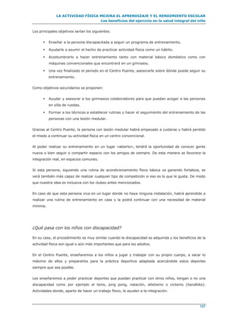 LA ACTIVIDAD FÍSICA MEJORA EL APRENDIZAJE Y EL RENDIMIENTO ESCOLAR
Los beneficios del ejercicio en la salud integral del niño
137
Los principales objetivos serían los siguientes:
 Enseñar a la persona discapacitada a seguir un programa de entrenamiento.
 Ayudarle a asumir el hecho de practicar actividad física como un hábito.
 Acostumbrarlo a hacer entrenamiento tanto con material básico doméstico como con
máquinas convencionales que encontrará en un gimnasio.
 Una vez finalizado el periodo en el Centro Puente, asesorarle sobre dónde puede seguir su
entrenamiento.
Como objetivos secundarios se proponen:
 Ayudar y asesorar a los gimnasios colaboradores para que puedan acoger a las personas
en silla de ruedas.
 Formar a los técnicos a establecer rutinas y hacer el seguimiento del entrenamiento de las
personas con una lesión medular.
Gracias al Centro Puente, la persona con lesión medular habrá empezado a cuidarse y habrá perdido
el miedo a continuar su actividad física en un centro convencional.
Al poder realizar su entrenamiento en un lugar «abierto», tendrá la oportunidad de conocer gente
nueva o bien seguir o compartir espacio con los amigos de siempre. De esta manera se favorece la
integración real, en espacios comunes.
Si esta persona, siguiendo una rutina de acondicionamiento físico básica va ganando fortaleza, se
verá también más capaz de realizar cualquier tipo de competición si eso es lo que le gusta. De modo
que nuestra idea es inclusiva con los clubes antes mencionados.
En caso de que esta persona viva en un lugar donde no haya ninguna instalación, habrá aprendido a
realizar una rutina de entrenamiento en casa y la podrá continuar con una necesidad de material
mínima.
¿Qué pasa con los niños con discapacidad?
En su caso, el procedimiento es muy similar cuando la discapacidad es adquirida y los beneficios de la
actividad física son igual o aún más importantes que para los adultos.
En el Centro Puente, enseñaremos a los niños a jugar y trabajar con su propio cuerpo, a sacar lo
máximo de ellos y prepararlos para la práctica deportiva adaptada acercándole estos deportes
siempre que sea posible.
Les enseñaremos a poder practicar deportes que puedan practicar con otros niños, tengan o no una
discapacidad como por ejemplo el tenis, ping pong, natación, atletismo o ciclismo (handbike).
Actividades donde, aparte de hacer un trabajo físico, le ayuden a la integración.
 