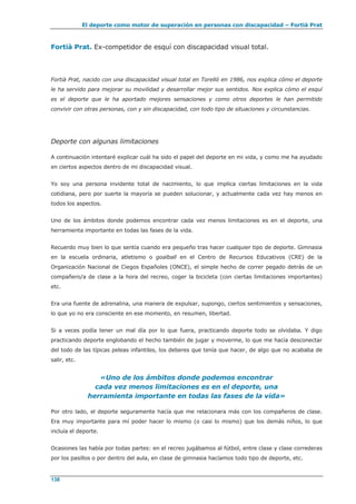 El deporte como motor de superación en personas con discapacidad – Fortià Prat
138
Fortià Prat. Ex-competidor de esquí con discapacidad visual total.
Fortià Prat, nacido con una discapacidad visual total en Torelló en 1986, nos explica cómo el deporte
le ha servido para mejorar su movilidad y desarrollar mejor sus sentidos. Nos explica cómo el esquí
es el deporte que le ha aportado mejores sensaciones y como otros deportes le han permitido
convivir con otras personas, con y sin discapacidad, con todo tipo de situaciones y circunstancias.
Deporte con algunas limitaciones
A continuación intentaré explicar cuál ha sido el papel del deporte en mi vida, y como me ha ayudado
en ciertos aspectos dentro de mi discapacidad visual.
Yo soy una persona invidente total de nacimiento, lo que implica ciertas limitaciones en la vida
cotidiana, pero por suerte la mayoría se pueden solucionar, y actualmente cada vez hay menos en
todos los aspectos.
Uno de los ámbitos donde podemos encontrar cada vez menos limitaciones es en el deporte, una
herramienta importante en todas las fases de la vida.
Recuerdo muy bien lo que sentía cuando era pequeño tras hacer cualquier tipo de deporte. Gimnasia
en la escuela ordinaria, atletismo o goalball en el Centro de Recursos Educativos (CRE) de la
Organización Nacional de Ciegos Españoles (ONCE), el simple hecho de correr pegado detrás de un
compañero/a de clase a la hora del recreo, coger la bicicleta (con ciertas limitaciones importantes)
etc.
Era una fuente de adrenalina, una manera de expulsar, supongo, ciertos sentimientos y sensaciones,
lo que yo no era consciente en ese momento, en resumen, libertad.
Si a veces podía tener un mal día por lo que fuera, practicando deporte todo se olvidaba. Y digo
practicando deporte englobando el hecho también de jugar y moverme, lo que me hacía desconectar
del todo de las típicas peleas infantiles, los deberes que tenía que hacer, de algo que no acababa de
salir, etc.
«Uno de los ámbitos donde podemos encontrar
cada vez menos limitaciones es en el deporte, una
herramienta importante en todas las fases de la vida»
Por otro lado, el deporte seguramente hacía que me relacionara más con los compañeros de clase.
Era muy importante para mí poder hacer lo mismo (o casi lo mismo) que los demás niños, lo que
incluía el deporte.
Ocasiones las había por todas partes: en el recreo jugábamos al fútbol, entre clase y clase correderas
por los pasillos o por dentro del aula, en clase de gimnasia hacíamos todo tipo de deporte, etc.
 