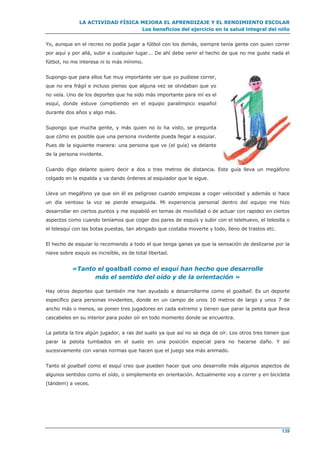 LA ACTIVIDAD FÍSICA MEJORA EL APRENDIZAJE Y EL RENDIMIENTO ESCOLAR
Los beneficios del ejercicio en la salud integral del niño
139
Yo, aunque en el recreo no podía jugar a fútbol con los demás, siempre tenía gente con quien correr
por aquí y por allá, subir a cualquier lugar... De ahí debe venir el hecho de que no me guste nada el
fútbol, no me interesa ni lo más mínimo.
Supongo que para ellos fue muy importante ver que yo pudiese correr,
que no era frágil e incluso pienso que alguna vez se olvidaban que yo
no veía. Uno de los deportes que ha sido más importante para mí es el
esquí, donde estuve compitiendo en el equipo paralímpico español
durante dos años y algo más.
Supongo que mucha gente, y más quien no lo ha visto, se pregunta
que cómo es posible que una persona invidente pueda llegar a esquiar.
Pues de la siguiente manera: una persona que ve (el guía) va delante
de la persona invidente.
Cuando digo delante quiero decir a dos o tres metros de distancia. Este guía lleva un megáfono
colgado en la espalda y va dando órdenes al esquiador que le sigue.
Lleva un megáfono ya que sin él es peligroso cuando empiezas a coger velocidad y además si hace
un día ventoso la voz se pierde enseguida. Mi experiencia personal dentro del equipo me hizo
desarrollar en ciertos puntos y me espabiló en temas de movilidad o de actuar con rapidez en ciertos
aspectos como cuando teníamos que coger dos pares de esquís y subir con el telehuevo, el telesilla o
el telesquí con las botas puestas, tan abrigado que costaba moverte y todo, lleno de trastos etc.
El hecho de esquiar lo recomiendo a todo el que tenga ganas ya que la sensación de deslizarse por la
nieve sobre esquís es increíble, es de total libertad.
«Tanto el goalball como el esquí han hecho que desarrolle
más el sentido del oído y de la orientación »
Hay otros deportes que también me han ayudado a desarrollarme como el goalball. Es un deporte
específico para personas invidentes, donde en un campo de unos 10 metros de largo y unos 7 de
ancho más o menos, se ponen tres jugadores en cada extremo y tienen que parar la pelota que lleva
cascabeles en su interior para poder oír en todo momento donde se encuentra.
La pelota la tira algún jugador, a ras del suelo ya que así no se deja de oír. Los otros tres tienen que
parar la pelota tumbados en el suelo en una posición especial para no hacerse daño. Y así
sucesivamente con varias normas que hacen que el juego sea más animado.
Tanto el goalball como el esquí creo que pueden hacer que uno desarrolle más algunos aspectos de
algunos sentidos como el oído, o simplemente en orientación. Actualmente voy a correr y en bicicleta
(tándem) a veces.
 