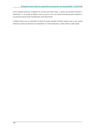 El deporte como motor de superación en personas con discapacidad – Fortià Prat
140
Como cualquier persona, el deporte me va bien para estar mejor, y pienso que siempre es bueno ir
haciéndolo y si se puede no dejarlo nunca ya que es una muy buena herramienta para mantener a
las personas activas tanto mentalmente como físicamente.
También pienso que es importante el hecho de poder competir haciendo alguna cosa ya que quizás
estimula un poco a la persona a no abandonar y lo más importante, a saber perder y saber ganar.
 