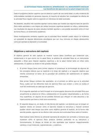 LA ACTIVIDAD FÍSICA MEJORA EL APRENDIZAJE Y EL RENDIMIENTO ESCOLAR
Los beneficios del ejercicio en la salud integral del niño
11
Dado el progresivo declive cognitivo que se observa a partir de una cierta edad y la alta incidencia de
enfermedades mentales en personas mayores, la mayoría de estudios han investigado los efectos de
la actividad física regular sobre la cognición en individuos de edad avanzada.
No obstante, estudios más recientes aportan nuevos datos que revelan que algunos tipos de ejercicio
físico están asociados a una mejora de ciertas funciones cognitivas también en niños y adolescentes.
Los resultados de algunos de estos estudios también apuntan a una posible asociación entre el nivel
de forma física y el rendimiento académico.
Otras investigaciones similares sugieren que la actividad física también puede reducir la incidencia
y/o gravedad de algunas alteraciones psicológicas que son muy comunes en etapas adolescentes
como por ejemplo la depresión o la ansiedad.
Objetivos y estructura del capítulo
El objetivo general de este capítulo es mostrar nuevos datos científicos que evidencian que,
similarmente a lo que ocurre con la salud física, la práctica de actividad física es un instrumento
asequible y eficaz para mejorar aspectos cognitivos y de la salud mental tanto en niños como
adolescentes. El capítulo se divide en tres grandes bloques.
1. El primer bloque tiene como primer objetivo el consensuar la terminología de algunos de
los conceptos básicos que se repetirán a lo largo del capítulo y un segundo objetivo que
intenta concienciar al lector de la gravedad del problema del sedentarismo en edades
tempranas.
Este primer bloque contiene dos apartados; en el primero se define que es la actividad
física, cuales son los diferentes tipos de ejercicio físico que existen y como se evalúa el
nivel de rendimiento en cada tipo de ejercicio.
En el segundo apartado se hará hincapié en el preocupante descenso de actividad física que
actualmente se observa en niños y adolescentes en los países industrializados y, de forma
muy superficial, en algunos de los posibles factores que influyen en este descenso y las
repercusiones que tiene a nivel socio-económico.
2. El segundo bloque es, sin duda, el más técnico del capítulo. Los lectores que no tengan un
especial interés en conocer cómo el ejercicio modula la estructura y función cerebral
pueden obviar este bloque que tiene como objetivo general el explicar, de la forma más
sencilla posible, algunos de los efectos más comunes de la actividad física sobre el cerebro.
Para explicar estos efectos se utilizarán ejemplos de estudios con animales y humanos que
muestran cómo el ejercicio físico produce cambios profundos en su estructura y
funcionamiento. El bloque se divide en tres apartados que explican respectivamente
cambios a nivel molecular, supramolecular, y sistémico.
 