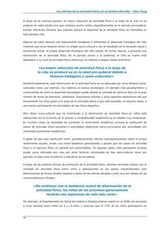 Los efectos de la actividad física en el cerebro del niño – Marc Roig
14
A pesar de la creencia popular, la mayor reducción de actividad física a lo largo de la vida no se
produce en edad adulta sino que empieza mucho antes, específicamente en el periodo pre-puberal.
Existen diferentes factores que explican porqué el descenso de la actividad física se intensifica en
este periodo vital.
Algunos de estos factores son básicamente biológicos e inherentes al desarrollo fisiológico del niño
mientras que otros factores tienen un origen socio-cultural y son el resultado de la situación social y
económica actual. El propio desarrollo fisiológico del niño tiende, de forma natural, a provocar una
disminución de la actividad física. En el periodo previo a la pubertad, el niño se vuelve más
sedentario y su nivel de actividad física disminuye en relación a etapas vitales anteriores.
«La mayor reducción de actividad física a lo largo de
la vida se produce ya en la edad pre-puberal debido a
factores biológicos y socio-culturales»
Desafortunadamente, esta disminución de la actividad física se ve agravada por otros factores socio-
culturales como, por ejemplo, los relativos al avance tecnológico. El ejemplo más paradigmático y
controvertido de cómo el desarrollo tecnológico puede afectar la cantidad de ejercicio físico es el gran
número de horas de televisión, ordenador, dispositivos móviles y otros aparatos electrónicos del que
actualmente los niños gozan a lo largo de su actividad diaria y que está asociado, en algunos casos, a
una menor participación en actividades de tipo físico-deportivo.
Otro factor socio-cultural que ha contribuido a la disminución de actividad física en niños está
relacionado con el aumento de la presión y competitividad académica ya en edades muy tempranas.
En muchos casos, la necesidad de aumentar el rendimiento académico provoca la sustitución de
clases de actividad física escolares o actividades deportivas extra-curriculares por actividades con
contenidos puramente académicos.
A pesar de que esta sustitución tiene, paradójicamente, efectos contraproducentes sobre el propio
rendimiento escolar, existe una cierta tendencia generalizada a pensar que las clases de actividad
física o el ejercicio físico en general son prescindibles. En algunos casos, esta percepción errónea
puede verse reforzada aún más por otros factores individuales de tipo socio-cultural como por
ejemplo un bajo nivel económico y educativo de los padres.
A pesar de las políticas activas de promoción de la actividad física, estudios recientes indican que la
cantidad de actividad física entre niños y adolescentes en los países industrializados está
disminuyendo de forma notable respecto a datos de las últimas décadas y está muy por debajo de las
recomendaciones oficiales.
«De continuar con la tendencia actual de disminución de la
actividad física, los niños de las próximas generaciones
tendrán una esperanza de vida más corta»
Por ejemplo, el Departamento de Salud del Gobierno Estadounidense realizó en el 2008 una encuesta
a nivel nacional entre niños de 9 a 13 años y concluyó que el 77% de los niños participaron en
 