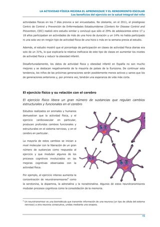 LA ACTIVIDAD FÍSICA MEJORA EL APRENDIZAJE Y EL RENDIMIENTO ESCOLAR
Los beneficios del ejercicio en la salud integral del niño
15
actividades físicas en los 7 días previos a ser encuestados. No obstante, en el 2011, el prestigioso
Centro de Control y Prevención de Enfermedades Estadounidense (Centers for Disease Control and
Prevention, CDC) realizó otro estudio similar y concluyó que sólo el 29% de adolescentes entre 17 y
18 años participaban en actividades de más de una hora de duración y un 14% no había participado
ni una sola vez en ningún tipo de actividad física de una hora o más en la semana previa al estudio.
Además, el estudio mostró que el porcentaje de participación en clases de actividad física diarias era
solo de un 31%, lo que explicaría la relativa ineficacia de este tipo de clases en aumentar los niveles
de actividad física y reducir la obesidad infantil.
Desafortunadamente, los datos de actividad física y obesidad infantil en España no son mucho
mejores y se destacan negativamente de la mayoría de países de la Eurozona. De continuar esta
tendencia, los niños de las próximas generaciones serán posiblemente menos activos y sanos que los
de generaciones anteriores y, por primera vez, tendrán una esperanza de vida más corta.
El ejercicio físico y su relación con el cerebro
El ejercicio físico libera un gran número de sustancias que regulan cambios
estructurales y funcionales en el cerebro
Estudios realizados en animales y humanos
demuestran que la actividad física, y el
ejercicio cardiovascular en particular,
producen profundos cambios funcionales y
estructurales en el sistema nervioso, y en el
cerebro en particular.
La mayoría de estos cambios se inician a
nivel molecular con la liberación de un gran
número de sustancias como respuesta al
ejercicio y que modulan algunos de los
procesos cognitivos involucrados en las
mejoras cognitivas observadas con la
actividad física.
Por ejemplo, el ejercicio intenso aumenta la
concentración de neurotransmisores4
como
la serotonina, la dopamina, la adrenalina y la noradrenalina. Algunos de estos neurotransmisores
modulan procesos cognitivos como la consolidación de la memoria.
4
Un neurotransmisor es una biomolécula que transmite información de una neurona (un tipo de célula del sistema
nervioso) a otra neurona consecutiva, unidas mediante una sinapsis.
 