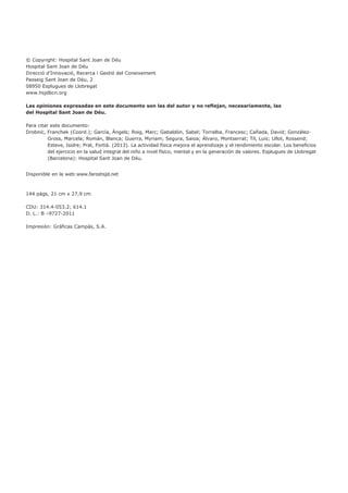 © Copyright: Hospital Sant Joan de Déu
Hospital Sant Joan de Déu
Direcció d’Innovació, Recerca i Gestió del Coneixement
Passeig Sant Joan de Déu, 2
08950 Esplugues de Llobregat
www.hsjdbcn.org
Las opiniones expresadas en este documento son las del autor y no reflejan, necesariamente, las
del Hospital Sant Joan de Déu.
Para citar este documento:
Drobnic, Franchek (Coord.); García, Àngels; Roig, Marc; Gabaldón, Sabel; Torralba, Francesc; Cañada, David; González-
Gross, Marcela; Román, Blanca; Guerra, Myriam; Segura, Saioa; Álvaro, Montserrat; Til, Luis; Ullot, Rossend;
Esteve, Isidre; Prat, Fortià. (2013). La actividad física mejora el aprendizaje y el rendimiento escolar. Los beneficios
del ejercicio en la salud integral del niño a nivel físico, mental y en la generación de valores. Esplugues de Llobregat
(Barcelona): Hospital Sant Joan de Déu.
Disponible en la web:www.faroshsjd.net
144 págs, 21 cm x 27,9 cm
CDU: 314.4-053.2; 614.1
D. L.: B –9727-2011
Impresión: Gráficas Campás, S.A.
 
